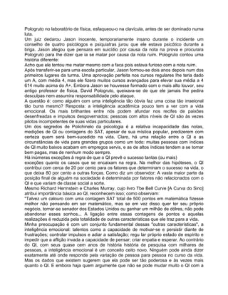 Pologruto no laboratório de física, esfaqueou-o na clavícula, antes de ser dominado numa
luta.
Um juiz dedarou Jason inocente, temporariamente insano durante o incidente um
conselho de quatro psicólogos e psiquiatras jurou que ele estava psicótico durante a
briga. Jason alegou que pensara em suicídio por causa da nota na prova e procurara
Pologruto para Ihe dizer que ia se matar por causa da nota ruim. Pologruto contou uma
história diferente:
Acho que ele tentou me matar mesmo com a faca pois estava furioso com a nota ruim.
Após transferir-se para uma escola particular, Jason formou-se dois anos depois num dos
primeiros lugares da turma. Uma aprovação perfeita nos cursos regulares Ihe teria dado
um A, com média 4, mas ele fizera muitos cursos avançados para elevar sua média a 4
614 muito acima do A+. Embora Jason se houvesse formado com o mais alto louvor, seu
antigo professor de física, David Pologruto, queixava-se de que ele jamais Ihe pedira
desculpas nem assumira responsabilidade pelo ataque.
A questão é: como alguém com uma inteligência tão óbvia faz uma coisa tão irraeional
tão burra mesmo? Resposta: a inteligência acadêmica pouco tem a ver com a vida
emocional. Os mais brilhantes entre nós podem afundar nos recifes de paixões
desenfreadas e impulsos desgovernados; pessoas com altos níveis de Ql são às vezes
pilotos incompetentes de suas vidas particulares.
Um dos segredos de Polichinelo da psicologia é a relativa incapacidade das notas,
medições de Ql ou contagens do SAT, apesar de sua mística popular, predizerem com
certeza quem será bem-sucedido na vida. Claro, há uma relação entre o Ql e as
circunstâncias de vida para grandes grupos como um todo: muitas pessoas com índices
de Ql muito baixos acabam em empregos servis, e as de altos índices tendem a se tornar
bem pagas, mas de nenhum modo sempre.
Há inúmeras exceções à regra de que o Ql prevê o sucesso tantas (ou mais)
exceções quanto os casos que se encaixam na regra. Na melhor das hipóteses, o QI
contribui com cerca de 20 por cento para os fatores que determinam o sucesso na vida, o
que deixa 80 por cento a outras forças. Como diz um observdor: A vasta maior parte da
posição final de alguém na sociedade é determinada por fatores não relacionados com o
Ql e que variam de classe social a sorte.
Mesmo Richard Herrnstein e Charles Murray, cujo livro Tbe Bell Curve [A Curva do Sino]
atribui irnportância básica ao Ql, reconhecem isso; como observam:
"Talvez um calouro com uma contagem SAT total de 500 pontos em matemática fizesse
melhor não pensando em ser matemático, mas se em vez disso quer ter seu prõprio
negócio, tornar-se senador dos Estados Unidos ou ganhar um milhão de dólres, não pode
abandonar esses sonhos... A ligação entre essas contagens de pontos e aquelas
realizações é reduzida pela totalidade de outras características que ele traz para a vida.
Minha preocupação é com um conjunto fundamental dessas "outras características", a
inteligência emocional: talentos como a capacidade de motivar-se e persistir diante de
frustrações; controlar impulsos e adiar a satisfação; regu lar próprio estado de espírito e
impedir que a aflição invada a capacidade de pensar; criar enpatia e esperar. Ao contrário
do Ql, com seus quase cem anos de história história de pesquisa com milhares de
pessoas, a inteligência emocional é um conceito ceito novo. Ninguém pode ainda dizer
exatamente até onde responde pela variação de pessoa para pessoa no curso da vida.
Mas os dados que existem sugerem que ela pode ser tão poderosa e às vezes mais
quanto o Ql. E embora haja quem argumente que não se pode mudar muito o Ql com a
 