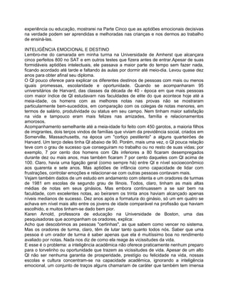 experiência ou educação, mostrarei na Parte Cinco que as aptidões emocionais decisivas
na verdade podem ser aprendidas e melhoradas nas crianças e nos dermos ao trabalho
de ensiná-las.
INTELIGÊNCIA EMOCIONAL E DESTINO
Lembro-me do camarada em minha turma na Universidade de Amherst que alcançara
cinco perfeitos 800 no SAT e em outros testes que fizera antes de entrar.Apesar de suas
formidáveis aptidões intelectuais, ele passava a maior parte do tempo sem fazer nada,
ficando acordado até tarde e faltando às aulas por dormir até meio-dia. Levou quase dez
anos para obter afinal seu diploma.
O Ql pouco oferece para explicar os diferentes destinos de pessoas com mais ou menos
iguais promessas, escolaridade e oportunidade. Quando se acompanharam 95
universitários de Harvard, das classes da década de 40 - época em que mais pessoas
com maior índice de Ql estudavam nas faculdades de elite do que acontece hoje até a
meia-idade, os homens com as melhores notas nas provas não se mostraram
particularmente bem-sucedidos, em comparação com os colegas de notas menores, em
termos de salário, produtividade ou status em seu campo. Nem tinham maior satisfação
na vida e tampouco eram mais felizes nas amizades, família e relacionamentos
amorosos.
Acompanhamento semelhante até a meia-idade foi feito com 450 garotos, a maioria filhos
de imigrantes, dois terços vindos de famílias que viviam da previdência social, criados em
Somerville, Massachusetts, na época um "cortiço pestilento" a alguns quarteirões de
Harvard. Um terço deles tinha Ql abaixo de 90. Porém, mais uma vez, o Ql pouca relação
teve com o grau de sucesso que conseguiram no trabalho ou no resto de suas vidas; por
exemplo, 7 por cento dos homens com Qls inferiores a 80 ficaram desempregados
durante dez ou mais anos, mas também ficaram 7 por cento daqueles com Ql acima de
100. Claro, havia uma ligação geral (como sempre há) entre Ql e nível socioeconômico
aos quarenta e sete anos. Mas aptidões de infância como capacidade de lidar com
frustrações, controlar emoções e relacionar-se com outras pessoas contavam mais.
Vejam também dados de um estudo em andamento com oitenta e um oradores de turmas
de 1981 em escolas de segundo grau de Ilinois. Todos, claro, tinham as mais altas
médias de notas em seus ginásios. Mas embora continuassem a se sair bem na
faculdade, com excelentes notas, ao beirarem os trinta anos haviam alcançado apenas
níveis medianos de sucesso. Dez anos após a formatura do ginásio, só um em quatro se
achava em nível mais alto entre os jovens de idade comparável na profissão que haviam
escolhido, e muitos tinham-se dado bem pior.
Karen Arnold, professora de educação na Universidade de Boston, uma das
pesquisadoras que acompanham os oradores, explica:
Acho que descobrimos as pessoas "certinhas", as que sabem como vencer no sistema.
Mas os oradores de turma, claro, têm de lutar tanto quanto todos nós. Saber que uma
pessoa é um orador de turma é saber apenas que ela é muitíssimo boa no rendimento
avaliado por notas. Nada nos diz de como ela reage às vicissitudes da vida.
E esse é o problema: a inteligência acadêmica não oferece praticamente nenhum preparo
para o torvelinho ou oportunidade que trazem as vicissitudes de vida. Apesar de um alto
Ql não ser nenhuma garantia de prosperidade, prestígio ou felicidade na vida, nossas
escolas e cultura concentram-se na capacidade acadêmica, ignorando a inteligência
emocional, um conjunto de traços alguns chamariam de caráter que também tem imensa
 