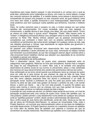 importância para nosso destino pessoal. A vida emocional é um campo com o qual se
pode lidar, certamente como matemática ou leitura, com maior ou menor talento, e exige
seu conjunto exclusivo de aptidões. E a medida dessas numa pessoa é decisiva para a
compreensão do porquê uma prospera na vida, enquanto outra, de igual intelecto, entra
num beco sem saída: a aptidão emocional é uma metacapacidade, determinando até
onde podemos usar bem quaisquer outras aptidões que tenhamos, incluindo o intelecto
bruto.
Claro, há muitos caminhos para o sucesso na vida, e muitos campos em que outras
aptidões são recompensadas. Em nossa sociedade cada vez mais baseada no
conhecimento, a aptidão técnica é sem dúvida uma delas. Há uma piada infantil: "Como
se chama um chato daqui a quinze anos?" Resposta: "Chefe." Mas mesmo entre os
"chatos" a inteligência emocional oferece uma vantagem extra no local de trabalho, como
veremos na Parte Três. Muitos indícios atestam que as pessoas emocionalmente
competentes que conhecem e lidam bem com os próprios sentimentos, e lêem e
consideram os sentimentos das outras levam vantagem em qualquer campo da vida, seja
nas relações amorosas e íntimas, seja assimilando as regras tácitas que govemam o
sucesso na política organizacional.
As pessoas com prática emocional bem desenvolvida têm mais probabilidade de
sentirem-se satisfeitas e serem eficientes em suas vidas, dominando os hábitos mentais
que fomentam sua produtividade; as que não conseguem exercer algum controle sobre a
vida emocional travam batalhas internas que sabotam sua capacidade de se concentrar
no trabalho e pensar com clareza.
UM TIPO DIFERENTE DE INTELIGÊNCIA
Para o observador casual, Judy, de quatro anos, pareceria deslocada entre os
coleguinhas mais gregários. Retrai-se na hora das brincadeiras, ficando mais à margem
dos jogos do que mergulhando no centro. Mas Judy é na verdade uma perspicaz
observadora da política social de sua tumma no pré-primário, talvez a mais sofisticada
dos meninos em seus discernimentos dos vaivéns dos sentimentos internos dos outros.
Essa sofisticação só se torna visível quando sua professora reúne as crianças de quatro
anos em volta de si para brincar do que chamam de Jogo da Sala de Aula. Essa
brincadeira uma réplica infantil da própria sala do pré-primário de Judy, colando figuras
que têm como cabeças pequenas fotos dos alunos e professores é um teste de
percepção social. Quando a professora de Judy Ihe pede que ponha cada menina e
menino na parte da sala onde mais gostam de brincar o cantinho da arte, o de montar
blocos, e assim por diante - , ela o faz com total precisão. E quando Ihe pedem que
ponha cada menina e menino com as crianças com que mais gostam de brincar, ela
mostra que sabe combinar os melhores amigos de toda a classe.
A precisão de Judy revela que ela tem um perfeito mapa social de sua turma, um nível de
percepção excepcional para uma criança de quatro anos. Essas são aptidões que, na
vida posterior, podem permitir a Judy desabrochar numa estrela em qualquer dos campos
onde as "aptidões pessoais" contém, desde vendas e administração até diplomacia.
Que o brilho social de Judy tenha sido identificado, ainda tão cedo, deveu-se ao fato de
ela ser aluna da Pré-Escola Eliot-Pearson, no campus da Universidade Tufts, onde o
Projeto Spectrum, um currículo que intencionalmente cultiva vá rios tipos de inteligência,
era então desenvolvido. O Projeto Spectrum reconhe ce o repertório humano de apddões
vai muito além da estreita faixa de aptidões com palavras e números em que se
concentram as escolas tradicionais. Reconhece que aptidões como a percepção social de
 
