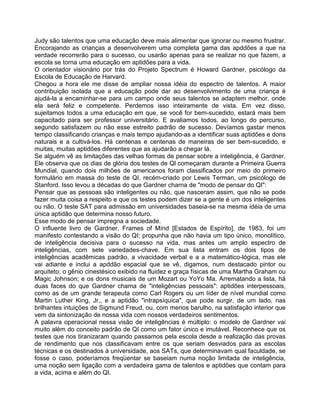 Judy são talentos que uma educação deve mais alimentar que ignorar ou mesmo frustrar.
Encorajando as crianças a desenvolverem uma completa gama das apddões a que na
verdade recorrerão para o sucesso, ou usarão apenas para se realizar no que fazem, a
escola se torna uma educação em aptidões para a vida.
O orientador visionário por trás do Projeto Spectrum é Howard Gardner, psicólogo da
Escola de Educação de Harvard.
Chegou a hora ele me disse de ampliar nossa idéia do espectro de talentos. A maior
contribuição isolada que a educação pode dar ao desenvolvimento de uma criança é
ajudá-la a encaminhar-se para um campo onde seus talentos se adaptem melhor, onde
ela será feliz e competente. Perdemos isso inteiramente de vista. Em vez disso,
sujeitamos todos a uma educação em que, se você for bem-sucedido, estará mais bem
capacitado para ser professor universitário. E avaliamos todos, ao longo do percurso,
segundo satisfazem ou não esse estreito padrão de sucesso. Devíamos gastar menos
tempo classificando crianças e mais tempo ajudando-as a identificar suas aptidões e dons
naturais e a cultivá-los. Há centenas e centenas de maneiras de ser bem-sucedido, e
muitas, muitas aptidões diferentes que as ajudarão a chegar lá.
Se alguém vê as limitações das velhas formas de pensar sobre a inteligência, é Gardner.
Ele observa que os dias de glória dos testes de Ql começaram durante a Primeira Guerra
Mundial, quando dois milhões de americanos foram classificados por meio do primeiro
formulário em massa do teste de QI, recém-criado por Lewis Terman, um psicólogo de
Stanford. Isso levou a décadas do que Gardner charna de "modo de pensar do QI":
Pensar que as pessoas são inteligentes ou não, que nasceram assim, que não se pode
fazer muita coisa a respeito e que os testes podem dizer se a gente é um dos inteligentes
ou não. O teste SAT para admissão em universidades baseia-se na mesma idéia de uma
única aptidão que determina nosso futuro.
Esse modo de pensar impregna a sociedade.
O influente livro de Gardner, Frames of Mínd [Estados de Espírito], de 1983, foi um
manifesto contestando a visão do QI; propunha que não havia um tipo único, monolítico,
de inteligência decisiva para o sucesso na vida, mas antes um amplo espectro de
inteligências, com sete variedades-chave. Em sua lista entram os dois tipos de
inteligências acadêmicas padrão, a vivacidade verbal e a a matemático-lógica, mas ele
vai adiante e inclui a apddão espacial que se vê, digamos, num destacado pintor ou
arquiteto; o gênio cinestésico exibido na fluidez e graça físicas de uma Martha Graham ou
Magic Johnson; e os dons musicais de um Mozart ou YoYo Ma. Arrematando a lista, há
duas faces do que Gardner chama de "inteligências pessoais": aptidões interpessoais,
como as de um grande terapeuta como Carl Rogers ou um líder de nível mundial como
Martin Luther King, Jr., e a aptidão "intrapsíquica", que pode surgir, de um lado, nas
brilhantes intuições de Sigmund Freud, ou, com menos barulho, na satisfação interior que
vem da sintonização de nossa vida com nossos verdadeiros sentimentos.
A palavra operacional nessa visão de inteligências é múltiplo: o modelo de Gardner vai
muito além do conceito padrão de QI como um fator único e imutável. Reconhece que os
testes que nos tiranizaram quando passamos pela escola desde a realização das provas
de rendimento que nos classificavam entre os que seriam desviados para as escolas
técnicas e os destinados à universidade, aos SATs, que determinavam qual faculdade, se
fosse o caso, poderíamos freqüentar se baseiam numa noção limitada de inteligência,
uma noção sem ligação com a verdadeira gama de talentos e aptidões que contam para
a vida, acima e além do QI.
 