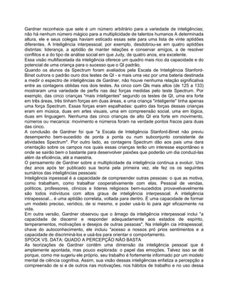 Gardner reconhece que sete é um número arbitrário para a variedade de inteligências;
não há nenhum número mágico para a multiplicidade de talentos humanos A determinada
altura, ele e seus colegas haviam esticado essas sete para uma lista de vinte aptidões
diferentes. A Inteligência interpessoal, por exemplo, desdobrou-se em quatro aptidões
distintas: liderança, a aptidão de manter relações e conservar amigos, a de resolver
conflitos e a do tipo de análise social em que Judy, de quatro anos, era excelente.
Essa visão multifacetada da inteligência oferece um quadro mais rico da capacidade e do
potencial de uma criança para o sucesso que o QI padrão.
Quando os alunos da Spectrum foram avaliados pela Escala de Inteligência Stanford-
Binet outrora o padrão ouro dos testes de QI - e mais uma vez por uma bateria destinada
a medir o espectro de inteligências de Gardner, não houve nenhuma relação significativa
entre as contagens obtidas nos dois testes. As cinco com Qls mais altos (de 125 a 133)
mostraram uma variedade de perfis nas dez forças medidas pelo teste Spectrum. Por
exemplo, das cinco crianças "mais inteligentes" segundo os testes de QI, uma era forte
em três áreas, três tinham forças em duas áreas, e uma criança "inteligente" tinha apenas
uma força Spectrum. Essas forças eram espalhadas: quatro das forças dessas crianças
eram em música, duas em artes visuais, uma em compreensão social, uma em lógica,
duas em linguagem. Nenhuma das cinco crianças de alto QI era forte em movimento,
números ou mecanica: movimento e números foram na verdade pontos fracos para duas
das cinco.
A conclusão de Gardner foi que "a Escala de Inteligência Stanford-Binet não previu
desempenho bem-sucedido de ponta a ponta ou num subconjunto consistente de
atividades Spectrum". Por outro lado, as contagens Spectrum dão aos pais uma dara
orientação sobre os campos nos quais essas crianças terão um interesse espontâneo e
onde se sairão bem o bastante para desenvolver paixões que poderão um dia conduzi-las
além da eficiência, até a maestria.
O pensamento de Gardner sobre a multiplicidade da inteligência continua a evoluir. Uns
dez anos após ter publicado sua teoria pela primeira vez, ele fez os os seguintes
sumários das inteligências pessoais:
Inteligência inpessoal é a capacidade de compreender outras pessoas: o que as motiva,
como trabalham, como trabalhar cooperativamente com elas. Pessoal de vendas,
políticos, professores, clínicos e líderes religiosos bem-sucedidos provavelvavelmente
são todos indivíduos com altos graus de inteligência interpessoal. A inteligência
intrapessoal... é uma aptidão correlata, voltada para dentro. É uma capacidade de formar
um modelo preciso, verídico, de si mesmo, e poder usá-lo lo para agir eficazmente na
vida.
Em outra versão, Gardner observou que o âmago da inteligência interpessoal inclui "a
capacidade de discernir e responder adequadamente aos estados de espírito,
temperamentos, motivações e desejos de outras pessoas". Na inteligên cia intrapessoal,
chave do autoconhecimento, ele incluiu "acesso a nossos pró prios sentimentos e a
capacidade de discriminá-los e usá-los para orientar o comportamento.
SPOCK VS. DATA: QUADO A PERCEPÇÃO NÃO BASTA
As teorizações de Gardner contêm uma dimensão da inteligência pessoal que é
amplamente apontada, mas pouco explorada: o papel das emoções. Talvez isso se dê
porque, como me sugeriu ele próprio, seu trabalho é fortemente informado por um modelo
mental de ciência cognitiva. Assim, sua visão dessas inteligências enfatiza a percepção a
compreensão de si e de outros nas motivações, nos hábitos de trabalho e no uso dessa
 
