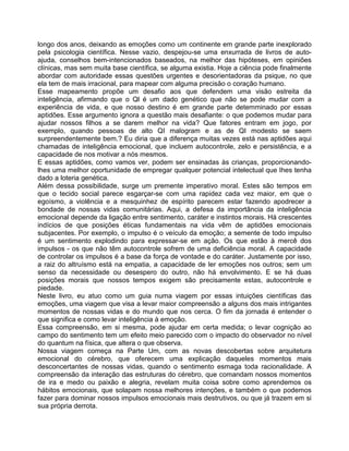 longo dos anos, deixando as emoções como um continente em grande parte inexplorado
pela psicologia científica. Nesse vazio, despejou-se uma enxurrada de livros de auto-
ajuda, conselhos bem-intencionados baseados, na melhor das hipóteses, em opiniões
clínicas, mas sem muita base científica, se alguma existia. Hoje a ciência pode finalmente
abordar com autoridade essas questões urgentes e desorientadoras da psique, no que
ela tem de mais irracional, para mapear com alguma precisão o coração humano.
Esse mapeamento propõe um desafio aos que defendem uma visão estreita da
inteligência, afirmando que o Ql é um dado genético que não se pode mudar com a
experiência de vida, e que nosso destino é em grande parte detemminado por essas
aptidões. Esse argumento ignora a questão mais desafiante: o que podemos mudar para
ajudar nossos filhos a se darem melhor na vida? Que fatores entram em jogo, por
exemplo, quando pessoas de alto QI malogram e as de QI modesto se saem
surpreendentemente bem.? Eu diria que a diferença muitas vezes está nas aptidões aqui
chamadas de inteligência emocional, que incluem autocontrole, zelo e persistência, e a
capacidade de nos motivar a nós mesmos.
E essas aptidões, como vamos ver, podem ser ensinadas às crianças, proporcionando-
lhes uma melhor oportunidade de empregar qualquer potencial intelectual que Ihes tenha
dado a loteria genética.
Além dessa possibilidade, surge um premente imperativo moral. Estes são tempos em
que o tecido social parece esgarçar-se com uma rapidez cada vez maior, em que o
egoísmo, a violência e a mesquinhez de espírito parecem estar fazendo apodrecer a
bondade de nossas vidas comunitárias. Aqui, a defesa da importância da inteligência
emocional depende da ligação entre sentimento, caráter e instintos morais. Há crescentes
indícios de que posições éticas fundamentais na vida vêm de aptidões emocionais
subjacentes. Por exemplo, o impulso é o veículo da emoção; a semente de todo impulso
é um sentimento explodindo para expressar-se em ação. Os que estão à mercê dos
impulsos - os que não têm autocontrole sofrem de uma deficiência moral. A capacidade
de controlar os impulsos é a base da força de vontade e do caráter. Justamente por isso,
a raiz do altruísmo está na empatia, a capacidade de ler emoções nos outros; sem um
senso da necessidade ou desespero do outro, não há envolvimento. E se há duas
posições morais que nossos tempos exigem são precisamente estas, autocontrole e
piedade.
Neste livro, eu atuo como um guia numa viagem por essas intuições científicas das
emoções, uma viagem que visa a levar maior compreensão a alguns dos mais intrigantes
momentos de nossas vidas e do mundo que nos cerca. O fim da jornada é entender o
que significa e como levar inteligência à emoção.
Essa compreensão, em si mesma, pode ajudar em certa medida; o levar cognição ao
campo do sentimento tem um efeito meio parecido com o impacto do observador no nível
do quantum na física, que altera o que observa.
Nossa viagem começa na Parte Um, com as novas descobertas sobre arquitetura
emocional do cérebro, que oferecem uma explicação daqueles momentos mais
desconcertantes de nossas vidas, quando o sentimento esmaga toda racionalidade. A
compreensão da interação das estruturas do cérebro, que comandam nossos momentos
de ira e medo ou paixão e alegria, revelam muita coisa sobre como aprendemos os
hábitos emocionais, que solapam nossa melhores intenções, e também o que podemos
fazer para dominar nossos impulsos emocionais mais destrutivos, ou que já trazem em si
sua própria derrota.
 