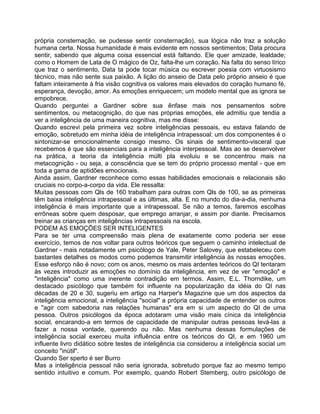 própria consternação, se pudesse sentir consternação), sua lógica não traz a solução
humana certa. Nossa humanidade é mais evidente em nossos sentimentos; Data procura
sentir, sabendo que alguma coisa essencial está faltando. Ele quer amizade, lealdade;
como o Homem de Lata de O mágico de Oz, falta-lhe um coração. Na falta do senso lírico
que traz o sentimento, Data ta pode tocar música ou escrever poesia com virtuosismo
técnico, mas não sente sua paixão. A lição do anseio de Data pelo próprio anseio é que
faltam inteiramente à fria visão cognitiva os valores mais elevados do coração humano fé,
esperança, devoção, amor. As emoções enriquecem; um modelo mental que as ignora se
empobrece.
Quando perguntei a Gardner sobre sua ênfase mais nos pensamentos sobre
sentimentos, ou metacognição, do que nas próprias emoções, ele admitiu que tendia a
ver a inteligência de uma maneira cognitiva, mas me disse:
Quando escrevi pela primeira vez sobre inteligências pessoais, eu estava falando de
emoção, sobretudo em minha idéia de inteligência intrapessoal: um dos componentes é o
sintonizar-se emocionalmente consigo mesmo. Os sinais de sentimento-visceral que
recebemos é que são essenciais para a inteligência interpessoal. Mas ao se desenvolver
na prática, a teoria da inteligência múlti pla evoluiu e se concentrou mais na
metacognição - ou seja, a consciência que se tem do próprio processo mental - que em
toda a gama de aptidões emocionais.
Ainda assim, Gardner reconhece como essas habilidades emocionais e relacionais são
cruciais no corpo-a-corpo da vida. Ele ressalta:
Muitas pessoas com Qls de 160 trabalham para outras com Qls de 100, se as primeiras
têm baixa inteligência intrapessoal e as últimas, alta. E no mundo do dia-a-dia, nenhuma
inteligência é mais importante que a intrapessoal. Se não a temos, faremos escolhas
errôneas sobre quem desposar, que emprego arranjar, e assim por diante. Precisamos
treinar as crianças em inteligências intrapessoais na escola.
PODEM AS EMOÇÕES SER INTELIGENTES
Para se ter uma compreensão mais plena de exatamente como poderia ser esse
exercício, temos de nos voltar para outros teóricos que seguem o caminho intelectual de
Gardner - mais notadamente um psicólogo de Yale, Peter Salovey, que estabeleceu com
bastantes detalhes os modos como podemos transmitir inteligência às nossas emoções.
Esse esforço não é novo; com os anos, mesmo os mais ardentes teóricos do QI tentaram
às vezes introduzir as emoções no domínio da inteligência, em vez de ver "emoção" e
"inteligência" como uma inerente contradição em termos. Assim, E.L. Thorndike, um
destacado psicólogo que também foi influente na popularização da idéia do QI nas
décadas de 20 e 30, sugeriu em artigo na Harper's Magazine que um dos aspectos da
inteligência emocional, a inteligência "social" a própria capacidade de entender os outros
e "agir com sabedoria nas relações humanas" era em si um aspecto do QI de uma
pessoa. Outros psicólogos da época adotaram uma visão mais cínica da inteligência
social, encarando-a em termos de capacidade de manipular outras pessoas levá-las a
fazer a nossa vontade, querendo ou não. Mas nenhuma dessas formulações de
inteligência social exerceu muita influência entre os teóricos do QI, e em 1960 um
influente livro didático sobre testes de inteligência cia considerou a inteligência social um
conceito "inútil".
Quando Ser sperto é ser Burro
Mas a inteligência pessoal não seria ignorada, sobretudo porque faz ao mesmo tempo
sentido intuitivo e comum. Por exemplo, quando Robert Stemberg, outro psicólogo de
 