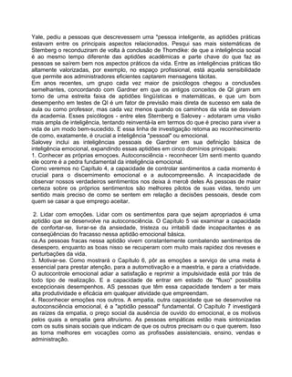 Yale, pediu a pessoas que descrevessem uma "pessoa inteligente, as aptidões práticas
estavam entre os principais aspectos relacionados. Pesqui sas mais sistemáticas de
Stemberg o reconduziram de volta à conclusão de Thomdike: de que a inteligência social
é ao mesmo tempo diferente das aptidões acadêmicas e parte chave do que faz as
pessoas se saírem bem nos aspectos práticos da vida. Entre as inteligências práticas tão
altamente valorizadas, por exemplo, no espaço profissional, está aquela sensibilidade
que permite aos administradores eficientes captarem mensagens tácitas.
Em anos recentes, um grupo cada vez maior de psicólogos chegou a conclusões
semelhantes, concordando com Gardner em que os antigos conceitos de QI giram em
tomo de uma estreita faixa de aptidões lingüísticas e matemáticas, e que um bom
desempenho em testes de QI é um fator de previsão mais direta de sucesso em sala de
aula ou como professor, mas cada vez menos quando os caminhos da vida se desviam
da academia. Esses psicólogos - entre eles Sternberg e Salovey - adotaram uma visão
mais ampla de inteligência, tentando reinventá-la em termos do que é preciso para viver a
vida de um modo bem-sucedido. E essa linha de investigação retoma ao reconhecimento
de como, exatamente, é crucial a inteligência "pessoal" ou emocional.
Salovey inclui as inteligências pessoais de Gardner em sua definição básica de
inteligência emocional, expandindo essas aptidões em cinco domínios principais:
1. Conhecer as próprias emoçoes. Autoconsciência - reconhecer Um senti mento quando
ele ocorre é a pedra fundamental da inteligência emocional.
Como veremos no Capítulo 4, a capacidade de controlar sentimentos a cada momento é
crucial para o discernimento emocional e a autocompreensão. A incapacidade de
observar nossos verdadeiros sentimentos nos deixa à mercê deles As pessoas de maior
certeza sobre os próprios sentimentos são melhores pilotos de suas vidas, tendo um
sentido mais preciso de como se sentem em relação a decisões pessoais, desde com
quem se casar a que emprego aceitar.
2. Lidar com emoções. Lidar com os sentimentos para que sejam apropriados é uma
aptidão que se desenvolve na autoconsciência. O Capítulo 5 vai examinar a capacidade
de confortar-se, livrar-se da ansiedade, tristeza ou irritabili dade incapacitantes e as
conseqüências do fracasso nessa aptidão emocional básica.
ca.As pessoas fracas nessa aptidão vivem constantemente combatendo sentimentos de
desespero, enquanto as boas nisso se recuperam com muito mais rapidez dos reveses e
perturbações da vida.
3. Motivar-se. Como mostrará o Capítulo 6, pôr as emoções a serviço de uma meta é
essencial para prestar atenção, para a automotivação e a maestria, e para a criatividade.
O autocontrole emocional adiar a satisfação e reprimir a impulsividade está por trás de
todo tipo de realização. E a capacidade de entrar em estado de "fluxo" possibilita
excepcionais desempenhos. AS pessoas que têm essa capacidade tendem a ter mais
alta produtividade e eficácia em qualquer atividade que empreendam.
4. Reconhecer emoções nos outros. A empatia, outra capacidade que se desenvolve na
autoconsciência emocional, é a "aptidão pessoal" fundamental. O Capítulo 7 investigará
as raízes da empatia, o preço social da ausência de ouvido do emocional, e os motivos
pelos quais a empatia gera altruísmo. As pessoas empáticas estão mais sintonizadas
com os sutis sinais sociais que indicam de que os outros precisam ou o que querem. Isso
as torna melhores em vocações como as profissões assistenciais, ensino, vendas e
administração.
 
