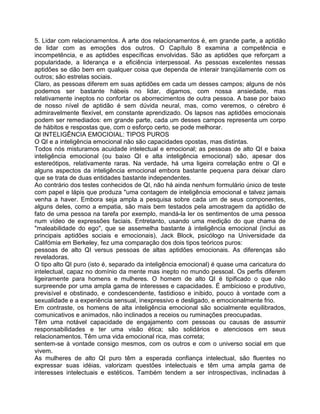 5. Lidar com relacionamentos. A arte dos relacionamentos é, em grande parte, a aptidão
de lidar com as emoções dos outros. O Capítulo 8 examina a competência e
incompetência, e as aptidões específicas envolvidas. São as aptidões que reforçam a
popularidade, a liderança e a eficiência interpessoal. As pessoas excelentes nessas
aptidões se dão bem em qualquer coisa que dependa de interair tranqüilamente com os
outros; são estrelas sociais.
Claro, as pessoas diferem em suas aptidões em cada um desses campos; alguns de nós
podemos ser bastante hábeis no lidar, digamos, com nossa ansiedade, mas
relativamente ineptos no confortar os aborrecimentos de outra pessoa. A base por baixo
de nosso nível de aptidão é sem dúvida neural, mas, como veremos, o cérebro é
admiravelmente flexível, em constante aprendizado. Os lapsos nas aptidões emocionais
podem ser remediados: em grande parte, cada um desses campos representa um corpo
de hábitos e respostas que, com o esforço certo, se pode melhorar.
Ql INTELIGÊNCIA EMOCIOIAL: TIPOS PUROS
O QI e a inteligência emocional não são capacidades opostas, mas distintas.
Todos nós misturamos acuidade intelectual e emocional; as pessoas de alto QI e baixa
inteligência emocional (ou baixo QI e alta inteligência emocional) são, apesar dos
estereótipos, relativamente raras. Na verdade, há uma ligeira correlação entre o QI e
alguns aspectos da inteligência emocional embora bastante pequena para deixar claro
que se trata de duas entidades bastante independentes.
Ao contrário dos testes conhecidos de QI, não há ainda nenhum formulário único de teste
com papel e lápis que produza "uma contagem de inteligência emocional e talvez jamais
venha a haver. Embora seja ampla a pesquisa sobre cada um de seus componentes,
alguns deles, como a empatia, são mais bem testados pela amostragem da aptidão de
fato de uma pessoa na tarefa por exemplo, mandá-la ler os sentimentos de uma pessoa
num vídeo de expressões faciais. Entretanto, usando uma medição do que chama de
"maleabilidade do ego", que se assemelha bastante à inteligência emocional (inclui as
principais aptidões sociais e emocionais), Jack Block, psicólogo na Universidade da
Califómia em Berkeley, fez uma comparação dos dois tipos teóricos puros:
pessoas de alto QI versus pessoas de altas aptidões emocionais. As diferenças são
reveladoras.
O tipo alto QI puro (isto é, separado da inteligência emocional) é quase uma caricatura do
intelectual, capaz no domínio da mente mas inepto no mundo pessoal. Os perfis diferem
ligeiramente para homens e mulheres. O homem de alto QI é tipificado o que não
surpreende por uma ampla gama de interesses e capacidades. É ambicioso e produtivo,
previsível e obstinado, e condescendente, fastidioso e inibido, pouco à vontade com a
sexualidade e a experiência sensual, inexpressivo e desligado, e emocionalmente frio.
Em contraste, os homens de alta inteligência emocional são socialmente equilibrados,
comunicativos e animados, não inclinados a receios ou ruminações preocupadas.
Têm uma notável capacidade de engajamento com pessoas ou causas de assumir
responsabilidades e ter uma visão ética; são solidários e atenciosos em seus
relacionamentos. Têm uma vida emocional rica, mas correta;
sentem-se à vontade consigo mesmos, com os outros e com o universo social em que
vivem.
As mulheres de alto QI puro têm a esperada confiança intelectual, são fluentes no
expressar suas idéias, valorizam questões intelectuais e têm uma ampla gama de
interesses intelectuais e estéticos. Também tendem a ser introspectivas, inclinadas à
 