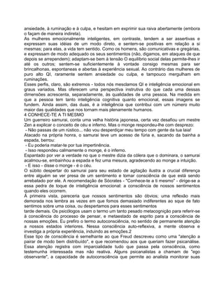 ansiedade, à ruminação e à culpa, e hesitam em exprimir sua raiva abertamente (embora
o façam de maneira indireta).
As mulheres emocionalmente inteligentes, em contraste, tendem a ser assertivas e
expressam suas idéias de um modo direto, e sentem-se positivas em relação a si
mesmas; para elas, a vida tem sentido. Como os homens, são comunicativas e gregárias,
e expressam de modo adequado os seus sentimentos (não, digamos, em ataques de que
depois se arrependem); adaptam-se bem à tensão O equilíbrio social delas permite-lhes ir
até os outros; sentem-se suficientemente à vontade consigo mesmas para ser
brincalhonas, espontaneas e abertas à experiência sexual. Ao contrário das mulheres de
puro alto QI, raramente sentem ansiedade ou culpa, e tampouco mergulham em
ruminações.
Esses perfis, claro, são extremos - todos nós mesclamos QI e inteligência emocional em
graus variados. Mas oferecem uma perspectiva instrutiva do que cada uma dessas
dimensões acrescenta, separadamente, às qualidades de uma pessoa. Na medida em
que a pessoa tem tanto inteligência cognitiva quanto emocional, essas imagens se
fundem. Ainda assim, das duas, é a inteligência que contribui com um número muito
maior das qualidades que nos tornam mais plenamente humanos.
4 CONHECE-TE A TI MESMO
Um guerreiro samurai, conta uma velha história japonesa, certa vez desafiou um mestre
Zen a explicar o conceito de céu e inferno. Mas o monge respondeu-lhe com desprezo:
- Não passas de um rústico... não vou desperdiçar meu tempo com gente da tua laia!
Atacado na própria honra, o samurai teve um acesso de fúria e, sacando da bainha a
espada, berrou:
- Eu poderia matar-te por tua impertinência.
- Isso respondeu calmamente o monge, é o inferno.
Espantado por ver a verdade no que o mestre dizia da cólera que o dominara, o samurai
acalmou-se, embainhou a espada e fez uma mesura, agradecendo ao monge a intuição.
- E isso - disse o monge - é o céu.
O súbito despertar do samurai para seu estado de agitação ilustra a crucial diferença
entre alguém se ver presa de um sentimento e tomar consciência de que está sendo
arrebatado por ele. A recomendação de Sócrates - "Conhece-te a ti mesmo" - dirige-se a
essa pedra de toque de inteligência emocional: a consciência de nossos sentimentos
quando eles ocorrem.
À primeira vista, pareceria que nossos sentimentos são óbvios; uma reflexão mais
demorada nos lembra as vezes em que fomos demasiado indiferentes ao sque de fato
sentimos sobre uma coisa, ou despertamos para esses sentimentos
tarde demais. Os psicólogos usam o termo um tanto pesado metacognição para referir-se
à consciência do processo de pensar, e metaestado de esprito para a consciência de
nossas emoções. Eu prefiro o termo autoconsciência, no sentido de permanente atenção
a nossos estados interiores. Nessa consciência auto-reflexiva, a mente observa e
investiga a própria experiência, induindo as emoções.2
Esse tipo de consciência é semelhante ao que Freud descreveu como uma "atenção a
pairar de modo bem distribuído", e que recomendou aos que queriam fazer psicanálise.
Essa atenção registra com imparcialidade tudo que passa pela consciência, como
testemunha interessada mas não reativa. Alguns psicanalistas a chamam de "ego
observante", a capacidade de autoconsciência que permite ao analista monitorar suas
 
