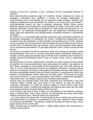 reações ao que diz o paciente, e que o processo de livre associação alimenta no
paciente.
Essa autoconsciência pareceria exigir um neocórtex ativado, sobretudo as áreas da
linguagem, sintonizado para identificar e nomear as emoções despertadas. A
autoconsciência não é uma atenção que se deixa levar pelas emoções, reagindo com
exagero e amplificando o que se percebe. Ao contrário, é um modo neutro, que mantém a
auto-reflexividade mesmo em meio a emoções turbulentas. William Styron parece
descrever alguma coisa semelhante a essa faculdade da mente, ao escrever sobre sua
profunda depressão, quando fala da sensação de "estar sendo acompanhado por um
segundo eu - um observador fantasmagórico que, não partilhando a demência de seu
duplo, pode ficar observando com desapaixonada curiosidade enquanto o companheiro
se debate".
No melhor de si, a auto-observação permite exatamente essa consciência equânime de
sentimentos arrebatados ou turbulentos. No mínimo, manifesta-se simplesmente como
um ligeiro recuo da experiência, um fluxo paralelo de consciência que é "meta": pairando
acima ou ao lado da corrente principal, mais consciente do que se passa do que imersa e
perdida nele. É a diferença entre, por exemplo, sentir uma fúria assassina contra alguém
e ter o pensamento auto-reflexivo: "O que estou sentindo é raiva", mesmo quando se está
furioso.
Em termos da mecânica neural da consciência, essa sutil mudança de atividade mental
presumivelmente avisa que os circuitos neocorticais estão monitorando ativamente a
emoção, primeiro passo para adquirir algum controle. Essa consciência das emoções é a
aptidão emocional fundamental sobre a qual se fundam outras, como o autocontrole
emocional.
Autoconsciência, em suma, significa estar "consciente ao mesmo tempo de nosso estado
de espírito e de nossos pensamentos sobre esse estado de espírito", nas palavras de
]ohn Mayer, psicólogo da Universidade de New Hampshire que, com Peter Salovey, de
Yale, é um dos co-formuladores da teoria da inteligência emocional. A autoconsciência
pode ser uma atenção não reativa e não julgadora de estados interiores. Mas Mayer acha
que essa sensibilidade também pode ser menos equânime; os pensamentos típicos que
revelam a autoconsciência incluem "Não devo me sentir assim", "Vou pensar em coisas
boas para me animar" e, numa autoconsciência mais restrita, o pensamento passageiro
"Não pense nisso", em relação a alguma coisa muitíssimo perturbadora.
Embora haja uma distinção lógica entre estar consciente dos sentimentos e agir para
mudá-los, Mayer constata que, para todos os fins práticos, as duas em geral se
combinam: reconhecer um estado de espírito negativo é querer livrar-se dele. Esse
reconhecimento, porém, é distinto das tentativas que fazemos para evitar agir com base
num impulso emocional. Quando dizemos "Pare com isso!”
a uma criança cuja raiva a levou a bater num companheiro de brincadeiras, podemos
deter o espancamento, mas a raiva continua. Os pensamentos da criança ainda estão
fixados na causa da raiva - "Mas ele roubou meu brinquedo!”
- e a raiva continua do mesmo jeito. A autoconsciência tem um efeito mais potente sobre
sentimentos fortes, de aversão: a compreensão "O que estou sentindo é raiva" oferece
um maior grau de liberdade - não apenas a opção de não agir com base na raiva, mas a
opção extra de tentar se livrar dela.
Mayer constata que as pessoas tendem a adotar estilos típicos para acompanhar e
manejar suas emoções.
 