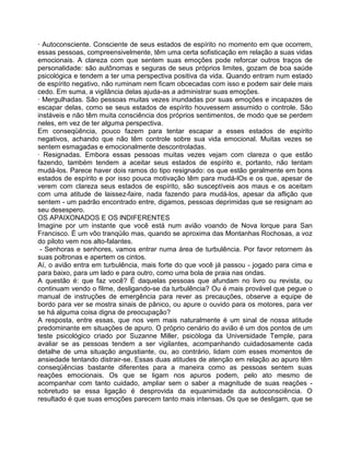 · Autoconsciente. Consciente de seus estados de espírito no momento em que ocorrem,
essas pessoas, compreensivelmente, têm uma certa sofisticação em relação a suas vidas
emocionais. A clareza com que sentem suas emoções pode reforcar outros traços de
personalidade: são autônomas e seguras de seus próprios limites, gozam de boa saúde
psicológica e tendem a ter uma perspectiva positiva da vida. Quando entram num estado
de espírito negativo, não ruminam nem ficam obcecadas com isso e podem sair dele mais
cedo. Em suma, a vigilância delas ajuda-as a administrar suas emoções.
· Mergulhadas. São pessoas muitas vezes inundadas por suas emoções e incapazes de
escapar delas, como se seus estados de espírito houvessem assumido o controle. São
instáveis e não têm muita consciência dos próprios sentimentos, de modo que se perdem
neles, em vez de ter alguma perspectiva.
Em conseqüência, pouco fazem para tentar escapar a esses estados de espírito
negativos, achando que não têm controle sobre sua vida emocional. Muitas vezes se
sentem esmagadas e emocionalmente descontroladas.
· Resignadas. Embora essas pessoas muitas vezes vejam com clareza o que estão
fazendo, também tendem a aceitar seus estados de espírito e, portanto, não tentam
mudá-los. Parece haver dois ramos do tipo resignado: os que estão geralmente em bons
estados de espírito e por isso pouca motivação têm para mudá-lOs e os que, apesar de
verem com clareza seus estados de espírito, são susceptíveis aos maus e os aceitam
com uma atitude de laissez-faire, nada fazendo para mudá-los, apesar da aflição que
sentem - um padrão encontrado entre, digamos, pessoas deprimidas que se resignam ao
seu desespero.
OS APAIXONADOS E OS lNDIFERENTES
Imagine por um instante que você está num avião voando de Nova lorque para San
Francisco. É um vôo tranqüilo mas, quando se aproxima das Montanhas Rochosas, a voz
do piloto vem nos alto-falantes.
- Senhoras e senhores, vamos entrar numa área de turbulência. Por favor retornem às
suas poltronas e apertem os cintos.
Aí, o avião entra em turbulência, mais forte do que você já passou - jogado para cima e
para baixo, para um lado e para outro, como uma bola de praia nas ondas.
A questão é: que faz você? É daquelas pessoas que afundam no livro ou revista, ou
continuam vendo o filme, desligando-se da turbulência? Ou é mais provável que pegue o
manual de instruções de emergência para rever as precauções, observe a equipe de
bordo para ver se mostra sinais de pânico, ou apure o ouvido para os motores, para ver
se há alguma coisa digna de preocupação?
A resposta, entre essas, que nos vem mais naturalmente é um sinal de nossa atitude
predominante em situações de apuro. O próprio cenário do avião é um dos pontos de um
teste psicológico criado por Suzanne Miller, psicóloga da Universidade Temple, para
avaliar se as pessoas tendem a ser vigilantes, acompanhando cuidadosamente cada
detalhe de uma situação angustiante, ou, ao contrário, lidam com esses momentos de
ansiedade tentando distrair-se. Essas duas atitudes de atenção em relação ao apuro têm
conseqüências bastante diferentes para a maneira como as pessoas sentem suas
reações emocionais. Os que se ligam nos apuros podem, pelo ato mesmo de
acompanhar com tanto cuidado, ampliar sem o saber a magnitude de suas reações -
sobretudo se essa ligação é desprovida da equanimidade da autoconsciência. O
resultado é que suas emoções parecem tanto mais intensas. Os que se desligam, que se
 