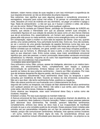 distraem, notam menos coisas de suas reações e com isso minimizam a experiência de
sua resposta emocional, se não as dimensões da própria resposta.
Nos extremos, isso significa que para algumas pessoas a consciência emocional é
esmagadora, enquanto para outras mal existe. É só pensar no universitário que, uma
noite, descobre um início de incêndio em seu dormitório, vai pegar um extintor e apaga o
fogo. Nada de extraordinário - a não ser que, ao ir buscar o extintor e voltar, ele andou
em vez de correr. Motivo? Não achava que havia qualquer urgência.
A história me foi contada por Edward Diener, psicólogo da Universidade de ILINOIS em
Urbana, que estuda a intensidade com que as pessoas sentem suas emoções. 0
universitário figurava em sua coleção de estudos de casos como um dos menos intensos
que ele já encontrara. Era, essencialmente, um homem sem paixões, uma pessoa que
passa pela vida pouco ou nada sentindo, mesmo numa emergência como um incêndio.
Em comparação, vejam a mulher no outro lado do espectro de Diener. Uma vez, quando
perdeu uma caneta preferida, ficou perturbada durante dias. Outra vez, ficou tão excitada,
ao ver o anúncio de uma grande liquidação de sapatos femininos numa loja cara, que
largou o que estava fazendo, saltou no carro e dirigiu três horas até a loja em Chicago.
Diener constata que as mulheres, em geral, sentem com mais força emoções positivas e
negativas que os homens. E, diferenças de sexo à parte, a vida emocional é mais rica
para os que observam mais. Entre outras coisas, essa maior sensibilidade emocional
significa que, para tais pessoas, a menor provocação desencadeia vendavais emocionais
paradisíacos ou infemais, enquanto as do outro mal experimentam qualquer sensação,
mesmo nas circunstâncias mais angustiantes.
O HOMEM SEM SENTIMENTOS
Gary enfurecia a noiva, Ellen, porque, apesar de inteligente, atencioso e um médico bem-
sucedido, era emocionalmente Ihano, completamente sem reação a qualquer
demonstração de sentimentos. Embora falasse com brilhantismo de ciência e arte,
quando se tratava de seus próprios sentimentos - mesmo por Ellen emudecia. Por mais
que ela tentasse despertar-lhe alguma paixão, ele ficava impassivo, indiferente.
Eu não expresso naturalmente meus sentimentos disse Gary ao terapeuta a quem
consultou por insistência de Ellen. Ouando se tratava da vida emocional, acrescentou
Não sei o que dizer; não tenho sentimentos fortes, positivos ou negativos.
Ellen não estava sozinha em sua frustracão com o distanciamento de Gary;
segundo ele confiou ao terapeuta, era incapaz de falar abertamente de seus sentimentos
com qualquer pessoa em sua vida. Motivo: não sabia o que sentia, para começar. Até
onde sabia, não tinha raivas, tristezas ou alegrias.
Como observa seu terapeuta, esse vazio emocional deixa Gary e outros como ele
incolores, insípidos:
Entediam a todos. Por isso suas esposas os mandam tratar-se.
A Ihanura emocional de Gary exemplifica o que os psiquiatras chamam de alexitimia, do
grego a (ausência), léxis (palavra) e thymós (emoção). Faltam a essas pessoas palavras
para descrever seus sentimentos. Na verdade, parecem faltar-lhes sentimentos
completamente, embora isso talvez se deva mais à sua incapacidade de manifestar
emoção do que a uma completa ausência de emoção. Essas pessoas foram notadas pela
primeira vez por psicanalistas intrigados por um tipo de pacientes intratáveis pelo seu
método, porque não comunicavam sentimentos, fantasias, mas apenas sonhos incolores
- em suma, nenhuma vida interior digna de nota. As características clínicas que
assinalam a alexitimia incluem dificuldade para descrever sentimentos - os próprios ou os
 