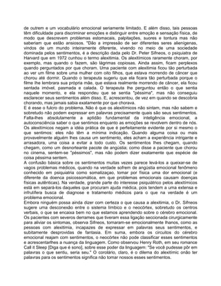 de outrem e um vocabulário emocional seriamente limitado. E além disso, tais pessoas
têm dificuldade para discriminar emoções e distinguir entre emoção e sensação física, de
modo que descrevem problemas estomacais, palpitações, suores e tontura mas não
saberiam que estão ansiosos. "Dão a impressão de ser diferentes seres alienígenas,
vindos de um mundo inteiramente diferente, vivendo no meio de uma sociedade
dominada pelos sentimentos, é a descrição dada pelo Dr. Peter Sifneos, o psiquiatra de
Harvard que em 1972 cunhou o termo alexitimia. Os alexitímicos raramente choram, por
exemplo, mas quando o fazem, são lágrimas copiosas. Ainda assim, ficam perplexos
quando perguntados por que choram. Uma paciente com alexitimia ficou tão perturbada
ao ver um filme sobre uma mulher com oito filhos, que estava morrendo de câncer que
chorou até dormir. Quando o terapeuta sugeriu que ela ficara tão perturbada porque o
filme Ihe lembrara sua própria mãe, que estava realmente morrendo de câncer, ela ficou
sentada imóvel, pasmada e calada. O terapeuta Ihe perguntou então o que sentia
naquele momento, e ela respondeu que se sentia "péssima", mas não conseguiu
esclarecer seus sentimentos além disso. E, acrescentou, de vez em quando se descobria
chorando, mas jamais sabia exatamente por que chorava.
E é esse o fulcro do problema. Não é que os alexitímicos não sintam, mas não sabem e
sobretudo não podem expressar em palavras precisamente quais são seus sentimentos.
Falta-lhes absolutamente a aptidão fundamental da inteligência emocional, a
autoconsciência saber o que sentimos enquanto as emoções se revolvem dentro de nós.
Os alexitímicos negam a idéia prática de que é perfeitamente evidente por si mesmo o
que sentimos: eles não têm a mínima indicação. Quando alguma coisa ou mais
provavelmente alguém lhes causa um sentimento, eles acham a experiência intrigante e
arrasadora, uma coisa a evitar a todo custo. Os sentimentos Ihes chegam, quando
chegam, como um desnorteante pacote de angústia; como disse a paciente que chorou
no cinema, sentem-se "péssimos", mas não podem dizer exatamente que espécie de
coisa péssima sentem.
A confusão básica sobre os sentimentos muitas vezes parece levá-los a queixar-se de
vagos problemas médicos, quando na verdade sofrem de angústia emocional fenômeno
conhecido em psiquiatria como somatizaçao, tomar por física uma dor emocional (e
diferente da doenca psicossomática, em que problemas emocionais causam doenças
físicas autênticas). Na verdade, grande parte do interesse psiquiátrico pelos alexitímicos
está em separá-los daqueles que procuram ajuda médica, pois tendem a uma extensa e
infrutífera busca de diagnose e tratamento médicos para o que na verdade é um
problema emocional.
Embora ninguém possa ainda dizer com certeza o que causa a alexitimia, o Dr. Sifneos
sugere uma desconexão entre o sistema límbico e o neocórtex, sobretudo os centros
verbais, o que se encaixa bem no que estamos aprendendo sobre o cérebro emocional.
Os pacientes com severos derrames que tiveram essa ligação seccionada cirurgicamente
para aliviar os sintomas, observa Sifneos, tornaram-se emocionalmente Ihanos, como as
pessoas com alexitimia, incapazes de expressar em palavras seus sentimentos, e
subitamente desprovidas de fantasia. Em suma, embora os circuitos do cérebro
emocional reajam com sentimentos, o neocórtex não pode classificar esses sentimentos
e acrescentarlhes a nuança da linguagem. Como observou Henry Roth, em seu romance
Call it Sleep [Diga que é sono], sobre esse poder da linguagem: "Se você pudesse pôr em
palavras o que sentiu, seria seu." O corolário, claro, é o dilema do alexitímic onão ter
palavras para os sentimentos significa não tomar nossos esses sentimentos.
 
