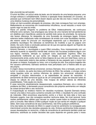 EM LOUVOR DA INTUIÇÃO
O tumor de Elliot, um pouco atrás da testa, era do tamanho de uma laranja pequena; uma
cirurgia extirpou-o completamente. Embora a operação fosse declarada um sucesso, as
pessoas que conheciam bem Elliot diziam depois que ele não era mais o mesmo sofrera
uma drástica mudança de personalidade.
Antes um bem-sucedido advogado de empresa, não mais conseguia ficar num emprego.
Malbaratando as economias em investimentos infrutíferos, viu-se reduzido a morar num
quarto vago na casa do irmão.
Havia um padrão intrigante no problema de Elliot. Intelectualmente, ele continuava
brilhante como sempre, mas empregava seu tempo de uma maneira terrível perdendo-se
em detalhes sem importância; parecia ter perdido todo senso de prioridade. As censuras
não faziam diferença; foi despedido de uma Sucessão de empregos legais. Embora
extensos testes intelectuais nada constatassem de errado com suas faculdades mentais,
ele mesmo assim foi procurar um neurologista esperando que a descoberta de um
problema neurológico Ihe obtivesse os benefícios de invalidez a que se julgava com
direito. De outro modo a conclusão parecia ser de que era apenas alguém se fingindo de
doente para não ter de trabalhar.
Antonio Damasio, o neurologista a quem Elliot consultou, ficou impressionado com um
elemento ausente no repertório mental dele: embora não houvesse problema algum com
sua lógica, memória, atenção ou qualquer outra capacidade cognitiva, Elliot era
praticamente indiferente ao que sentia em relação ao que Ihe acontecia. Mais
impressionante ainda, podia narrar os fatos trágicos de sua vida com total frieza, como se
fosse um observador externo das perdas e fracassos de seu passado sem o menor tom
de pesar ou tristeza, frustração ou raiva, com a injustiça da vida. Sua própria tragédia não
Ihe causava sofrimento; Damasio sentia-se mais perturbado com a história dele do que
ele próprio.
A origem dessa inconsciência emocional, concluiu Damasio, fora a remoção, junto com o
tumor no cérebro, de parte dos lobos pré-frontais de Elliot. Na verdade, a cirurgia cortara
várias ligações entre os centros inferiores do cérebro bro emocional, sobretudo a
amígdala e circuitos relacionados, e as capacidades de pensar do neocórtex. O
pensamento de Elliot tornara-se igual ao de um computador, capaz de executar todas as
etapas no cálculo de uma decisão, mas incapaz de atribuir valores às diferentes
possibilidades. Toda opção era neutra.
E esse raciocínio absolutamente desapaixonado, suspeitava Damasio, era o núcleo do
problema de Elliot: a demasiado pouca consciência dos próprios sentimentos em relação
às coisas tornava falho o seu raciocínio.
A incapacitação se revelava mesmo em decisões mundanas. Quando Damasio tentou
marcar uma data e hora para a próxima consulta com Elliot, o resultado foi uma confusão
de indecisão. Elliot encontrava argumentos contra e a favor de toda data e hora que
Damasio sugeria, mas não conseguia escolher nenhuma delas. No nível racional, havia
razões perfeitamente válidas para recusar ou aceitar quase todos os horários possíveis
para a consulta. Mas faltava a Elliot qualquer noção do que sentia em relação a qualquer
deles. Sem essa consciência de seus sentimentos, não tinha qualquer preferência.
Uma das lições da indecisão de Elliot é o papel crucial do sentimento na navegação pela
interminável corrente das decisões pessoais da vida. Embora sentimentos fortes possam
causar devastações no raciocínio, a falta de consciência do sentimento também pode ser
destrutiva, sobretudo ao avaliar decisões das quais depende em grande parte o nosso
 