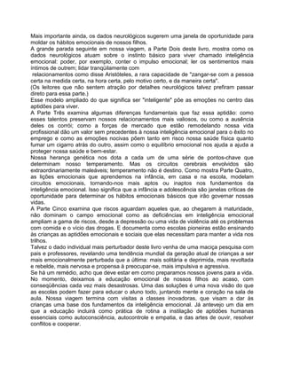 Mais importante ainda, os dados neurológicos sugerem uma janela de oportunidade para
moldar os hábitos emocionais de nossos filhos.
A grande parada seguinte em nossa viagem, a Parte Dois deste livro, mostra como os
dados neurológicos atuam sobre o instinto básico para viver chamado inteligência
emocional: poder, por exemplo, conter o impulso emocional; ler os sentimentos mais
íntimos de outrem; lidar tranqüilamente com
relacionamentos como disse Aristóteles, a rara capacidade de "zangar-se com a pessoa
certa na medida certa, na hora certa, pelo motivo certo, e da maneira certa".
(Os leitores que não sentem atração por detalhes neurológicos talvez prefiram passar
direto para essa parte.)
Esse modelo ampliado do que significa ser "inteligente" põe as emoções no centro das
aptidões para viver.
A Parte Três examina algumas diferenças fundamentais que faz essa aptidão: como
esses talentos preservam nossos relacionamentos mais valiosos, ou como a ausência
deles os corrói; como a forças de mercado que estão remodelando nossa vida
profissional dão um valor sem precedentes à nossa inteligência emocional para o êxito no
emprego e como as emoções nocivas põem tanto em risco nossa saúde física quanto
fumar um cigarro atrás do outro, assim como o equilíbrio emocional nos ajuda a ajuda a
proteger nossa saúde e bem-estar.
Nossa herança genética nos dota a cada um de uma série de pontos-chave que
determinam nosso temperamento. Mas os circuitos cerebrais envolvidos são
extraordinariamente maleáveis; temperamento não é destino. Como mostra Parte Quatro,
as lições emocionais que aprendemos na infância, em casa e na escola, modelam
circuitos emocionais, tornando-nos mais aptos ou inaptos nos fundamentos da
inteligência emocional. Isso significa que a infância e adolescência são janelas críticas de
oportunidade para determinar os hábitos emocionais básicos que irão governar nossas
vidas.
A Parte Cinco examina que riscos aguardam aqueles que, ao chegarem à maturidade,
não dominam o campo emocional como as deficiências em inteligência emocional
ampliam a gama de riscos, desde a depressão ou uma vida de violência até os problemas
com comida e o vício das drogas. E documenta como escolas pioneiras estão ensinando
às crianças as aptidões emocionais e sociais que elas necessitam para manter a vida nos
trilhos.
Talvez o dado individual mais perturbador deste livro venha de uma maciça pesquisa com
pais e professores, revelando uma tendência mundial da geração atual de crianças a ser
mais emocionalmente perturbada que a última: mais solitária e deprimida, mais revoltada
e rebelde, mais nervosa e propensa à preocupar-se, mais impulsiva e agressiva.
Se há um remédio, acho que deve estar em como preparamos nossos jovens para a vida.
No momento, deixamos a educação emocional de nossos filhos ao acaso, com
conseqüências cada vez mais desastrosas. Uma das soluções é uma nova visão do que
as escolas podem fazer para educar o aluno todo, juntando mente e coração na sala de
aula. Nossa viagem termina com visitas a classes inovadoras, que visam a dar às
crianças uma base dos fundamentos da inteligência emocional. Já antevejo um dia em
que a educação incluirá como prática de rotina a instilação de aptidões humanas
essenciais como autoconsciência, autocontrole e empatia, e das artes de ouvir, resolver
conflitos e cooperar.
 