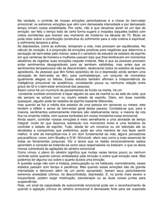 Na verdade, o controle de nossas emoções perturbadoras é a chave do bem-estar
emocional; os extremos emoções que vêm com demasiada intensidade e por demasiado
tempo minam nossa estabilidade. Por certo, não é que devamos sentir só um tipo de
emoção: ser feliz o tempo todo de certa forma sugere a insipidez daqueles botões com
rostos sorridentes que tiveram seu momento de modismo na década de 70. Muito se
pode dizer sobre a contribuição construtiva do sofrimento para a vida criativa e espiritual;
o sofrimento tempera a alma.
As depressões, como as euforias, temperam a vida, mas precisam ser equilibradas. No
cálculo do coração, é a proporção de emoções positivas para negativas que determina a
sensação de bem-estar pelo menos, esse é o veredicto de estudos de estados de espírito
em que centenas de homens e mulheres usavam bips que Ihes lembravam em momentos
aleatórios de registrar suas emoções naquele instante. Não é que as pessoas precisem
evitar sentimentos desagradáveis para se sentirem satisfeitas, mas antes que os
sentimentos tempestuosos não se descontrolem, deslocando todos os estados de espírito
agradáveis. As pessoas que têm fortes episódios de ira e depressão ainda sentem uma
sensação de bem-estar se têm, para contrabalançar, um conjunto de momentos
igualmente alegres ou felizes. Esses estudos também afirmam a independência da
inteligência emocional da acadêmica, constatando pouca ou nenhuma relação entre
graus de QI e o bem-estar emocional das pessoas.
Assim como há um murmúrio de pensamentos de fundo na mente, há um
constante zumbido emocional; é bipar alguém às seis da manhã ou às sete da noite, que
ele sempre se achará num ou noutro estado de espírito. Claro, em duas manhãs
quaisquer, alguém pode ter estados de espírito bastante diferentes;
mas quando se faz a média dos estados de uma pessoa em semanas ou meses, eles
tendem a refletir o senso de bem-estar geral dessa pessoa. Constata-se que, para a
maioria, sentimentos extremamente intensos são relativamente raros; a maioria de nós
fica na cinzenta média, com suaves lombadas em nossa montanha-russa emocional.
Ainda assim, controlar nossas emoções é meio semelhante a uma atividade de tempo
integral: muito do que fazemos sobretudo nos momentos livres é uma tentativa de
controlar o estado de espírito. Tudo, desde ler um romance ou ver televisão até as
atividades e companhias que preferimos, pode ser uma maneira de nos fazer sentir
melhor. A arte de tranqüilizar-nos é um dom fundamental da vida; alguns pensadores
psicanalíticos, como John Bowlby e D.W. Winnicott, vêem isso como a mais essencial de
todas as ferramentas psíquicas. Diz a teoria que os bebês emocionalmente sadios
aprendem a consolar-se tratando-se como seus responsáveis os trataram, o que os deixa
menos vulneráveis às agitações do cérebro emocional.
Como vimos, o plano do cérebro significa que muitas vezes temos pouco ou nenhum
controle sobre quando somos arrebatados pela emoção e sobre qual emoção será. Mas
podemos ter alguma voz sobre o quanto durará uma emoção.
A questão surge não com a tristeza, preocupação ou ira habituais; nommalmente, esses
estados passam com tempo e paciência. Mas quando essas emoções são de grande
intensidade e demoram além de um ponto apropriado, beiram seus perturbadores
extremos ansiedade crônica, ira descontrolada, depressão. E, no ponto mais severo e
insuportável, podem exigir medicação, psicoterapia ou as duas coisas juntas para
suspendê-las.
Hoje, um sinal da capacidade de autocontrole emocional pode ser o reconhecimento de
quando a agitação crônica do cérebro emocional é demasiado forte para ser superada
 