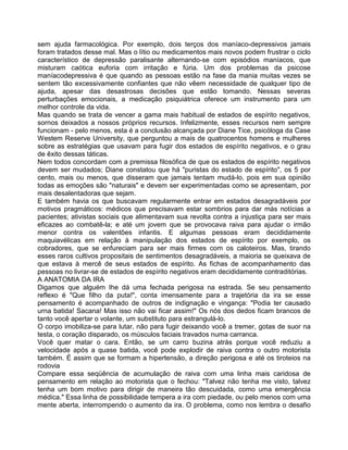 sem ajuda farmacológica. Por exemplo, dois terços dos maníaco-depressivos jamais
foram tratados desse mal. Mas o lítio ou medicamentos mais novos podem frustrar o ciclo
característico de depressão paralisante alternando-se com episódios maníacos, que
misturam caótica euforia com irritação e fúria. Um dos problemas da psicose
maníacodepressiva é que quando as pessoas estão na fase da mania muitas vezes se
sentem tão excessivamente confiantes que não vêem necessidade de qualquer tipo de
ajuda, apesar das desastrosas decisões que estão tomando. Nessas severas
perturbações emocionais, a medicação psiquiátrica oferece um instrumento para um
melhor controle da vida.
Mas quando se trata de vencer a gama mais habitual de estados de espírito negativos,
sornos deixados a nossos próprios recursos. Infelizmente, esses recursos nem sempre
funcionam - pelo menos, esta é a conclusão alcançada por Diane Tice, psicóloga da Case
Westem Reserve University, que perguntou a mais de quatrocentos homens e mulheres
sobre as estratégias que usavam para fugir dos estados de espírito negativos, e o grau
de êxito dessas táticas.
Nem todos concordam com a premissa filosófica de que os estados de espírito negativos
devem ser mudados; Diane constatou que há "puristas do estado de espírito", os 5 por
cento, mais ou menos, que disseram que jamais tentam mudá-lo, pois em sua opinião
todas as emoções são "naturais" e devem ser experimentadas como se apresentam, por
mais desalentadoras que sejam.
E também havia os que buscavam regularmente entrar em estados desagradáveis por
motivos pragmáticos: médicos que precisavam estar sombrios para dar más notícias a
pacientes; ativistas sociais que alimentavam sua revolta contra a injustiça para ser mais
eficazes ao combatê-la; e até um jovem que se provocava raiva para ajudar o irmão
menor contra os valentões infantis. E algumas pessoas eram decididamente
maquiavélicas em relação à manipulação dos estados de espírito por exemplo, os
cobradores, que se enfureciam para ser mais firmes com os caloteiros. Mas, tirando
esses raros cultivos propositais de sentimentos desagradáveis, a maioria se queixava de
que estava à mercê de seus estados de espírito. As fichas de acompanhamento das
pessoas no livrar-se de estados de espírito negativos eram decididamente contraditórias.
A ANATOMIA DA IRA
Digamos que alguém Ihe dá uma fechada perigosa na estrada. Se seu pensamento
reflexo é "Que filho da puta!", conta imensamente para a trajetória da ira se esse
pensamento é acompanhado de outros de indignação e vingança: "Podia ter causado
urna batida! Sacana! Mas isso não vai ficar assim!" Os nós dos dedos ficam brancos de
tanto você apertar o volante, um substituto para estrangulá-lo.
O corpo imobiliza-se para lutar, não para fugir deixando você a tremer, gotas de suor na
testa, o coração disparado, os músculos faciais travados numa carranca.
Você quer matar o cara. Então, se um carro buzina atrás porque você reduziu a
velocidade após a quase batida, você pode explodir de raiva contra o outro motorista
também. É assim que se formam a hipertensão, a direção perigosa e até os tiroteios na
rodovia
Compare essa seqüência de acumulação de raiva com uma linha mais caridosa de
pensamento em relação ao motorista que o fechou: "Talvez não tenha me visto, talvez
tenha um bom motivo para dirigir de maneira tão descuidada, como uma emergência
médica." Essa linha de possibilidade tempera a ira com piedade, ou pelo menos com uma
mente aberta, interrompendo o aumento da ira. O problema, como nos lembra o desafio
 