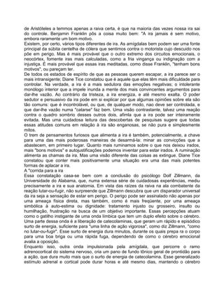 de Aristóteles a temmos apenas a raiva certa, é que na maioria das vezes nossa ira sai
do controle. Benjamin Franklin pôs a coisa muito bem: "A ira jamais é sem motivo,
embora raramente um bom motivo.
Existem, por certo, vários tipos diferentes de ira. As amígdalas bem podem ser uma fonte
principal da súbita centelha de cólera que sentimos contra o motorista cujo descuido nos
põe em perigo. Mas é mais provável que o outro extremo dos circuitos emocionais, o
neocórtex, fomente iras mais calculadas, como a fria vingança ou indignação com a
injustiça. É mais provável que essas iras meditadas, como disse Franklin, "tenham bons
motivos", ou pareçam ter.
De todos os estados de espírito de que as pessoas querem escapar, a ira parece ser o
mais intransigente; Diane Tice constatou que é aquele que elas têm mais dificuldade para
controlar. Na verdade, a ira é a mais sedutora das emoções negativas; o intolerante
monólogo interior que a impele inunda a mente dos mais convincentes argumentos para
dar-lhe vazão. Ao contrário da tristeza, a ira energiza, e até mesmo exalta. O poder
sedutor e persuasivo da ira pode em si explicar por que algumas opiniões sobre ela são
tão comuns: que é incontrolável, ou que, de qualquer modo, nao deve ser controlada, e
que dar-lhe vazão numa "catarse" faz bem. Uma visão contrastante, talvez uma reação
contra o quadro sombrio desses outros dois, afimla que a ira pode ser inteiramente
evitada. Mas uma cuidadosa leitura das descobertas de pesquisas sugere que todas
essas atitudes comuns em relação à ira são enganosas, se não pura e simplesmente
mitos.
O trem de pensamentos furiosos que alimenta a ira é também, potencialmente, a chave
para uma das mais poderosas maneiras de desarmá-la: minar as convicções que a
abastecem, em primeiro lugar. Quanto mais ruminamos sobre o que nos deixou irados,
mais "bons motivos" e autojustificações podemos inventar para estar irados. A ruminação
alimenta as chamas da ira. Mas uma visão diferente das coisas as extingue. Diane Tice
constatou que conter mais positivamente uma situação era uma das mais potentes
formas de aplacar a ira.
A "corrida para a ira
Essa constatação casa-se bem com a conclusão do psicólogo Dolf Zillmann, da
Universidade do Alabama, que, numa extensa série de cuidadosas experiências, mediu
precisamente a ira e sua anatomia. Em vista das raízes da raiva na ala combatente da
reação lutar-ou-fugir, não surpreende que Zillmann descubra que um disparador universal
da ira seja a sensação de estar em perigo. O perigo pode ser assinalado não apenas por
uma ameaça física direta, mas também, como é mais freqüente, por uma ameaça
simbólica à auto-estima ou dignidade: tratamento injusto ou grosseiro, insulto ou
humilhação, frustração na busca de um objetivo importante. Essas percepções atuam
como o gatilho instigante de uma onda límbica que tem um duplo efeito sobre o cérebro.
Uma parte dessa onda é a liberação de catecolaminas, que geram um rápido e episódico
surto de energia, suficiente para "uma linha de ação vigorosa", como diz Zillmann, "como
no lutar-ou-fugir". Esse surto de energia dura minutos, durante os quais prepa ra o corpo
para uma boa briga ou uma rápida fuga, dependendo de como o cérebro emocional
avalia a oposição.
Enquanto isso, outra onda impulsionada pela amígdala, que percorre o ramo
adrenocortical do sistema nervoso, cria um pano de fundo tônico geral de prontidão para
a ação, que dura muito mais que o surto de energia de catecolamina. Esse generalizado
estímulo adrenal e cortical pode durar horas e até mesmo dias, mantendo o cérebro
 