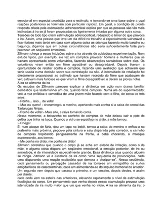 emocional em especial prontidão para o estímulo, e tomando-se uma base sobre a qual
reações posteriores se fommam com particular rapidez. Em geral, a condição de pronta
resposta criada pela estimulação adrenocortical explica por que as pessoas são tão mais
inclinadas à ira se já foram provocadas ou ligeiramente irritadas por alguma outra coisa.
Tensões de todo tipo criam estimulação adrenocortical, reduzindo o limiar do que provoca
a ira. Assim, uma pessoa que teve um dia difícil no trabalho é especialmente vulnerável a
ficar furioso mais tarde em casa com alguma coisa as crianças fazendo muito barulho ou
bagunça, digamos que em outras circunstâncias não seria suficientemente forte para
provocar um seqüestro emocional.
Zillmann chega a essas intuições sobre a ira através de cuidadosa experimentação. Num
estudo típico, por exemplo, ele fez um cúmplice provocar homens e mulheres que se
haviam apresentado como voluntários, fazendo observações sarcásticas sobre eles. Os
voluntários viram então um filme agradável ou desagradável. Depois tiveram a
oportunidade de retaliar contra o cúmplice, fazendo uma avaliação que achavam que
seria usada numa decisão sobre sua contratação ou não. A intensidade da retaliação foi
diretamente proporcional ao estímulo que haviam recebido do filme que acabavam de
ver; estavam mais furiosos os que viram o filme desagradável, e deram as piores notas.
A ira se alimenta da ira
Os estudos de Zillmann parecem explicar a dinâmica em ação num drama familiar
doméstico que testemunhei um dia, quando fazia compras. Numa ala do supermercado,
veio a voz enfática e comedida de uma jovem mãe falando com o filho, de cerca de três
anos:
- Ponha... isso... de volta!
- Mas eu quero! - choramingou o menino, apertando mais contra si a caixa de cereal das
Tartarugas Ninjas.
- Ponha de volta! - Mais alto, a raiva tomando conta.
Nesse momento, a bebezinha no carrinho de compras da mãe deixou cair o pote de
geléia que tinha na boca. Quando o vidro se espatifou no chão, a mãe berrou:
- Chega!
E, num ataque de fúria, deu um tapa na bebê, tomou a caixa do menino e enfiou-a na
prateleira mais próxima, pegou-o pela cintura e saiu disparada pelo corredor, o carrinho
de compras trepidando perigosamente na frente, a bebê chorando, o moleque
espemeando, aos berros:
- Me ponha no chão, me ponha no chão!
Zillmann constatou que quando o corpo já se acha em estado de irritação, como o da
mãe, e alguma coisa dispara um seqüestro emocional, a emoção posterior, de ira ou
ansiedade, é de intensidade especialmente grande. Essa dinâmica atua quando alguém
se zanga. Zillmann vê a escalada da ira como "uma seqüência de provocações, cada
uma disparando uma reação excitatória que demora a dissipar-se". Nessa seqüência,
cada pensamento ou percepção causador de ira toma-se um minigatilho de surtos
amigdalíticos de catecolaminas, cada um alimentando-se do impulso homonal do anterior.
Um segundo vem depois que passou o primeiro, e um terceiro, depois destes, e assim
por diante;
cada onda vem na esteira das anteriores, elevando rapidamente o nível de estimulação
fisiológica do corpo. Um pensamento que venha depois nessa acumulação provoca uma
intensidade de ira muito maior que um que venha no inicio. A ira se alimenta da ira; o
 
