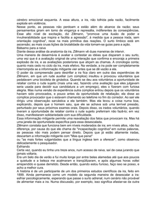 cérebro emocional esquenta. A essa altura, a ira, não tolhida pela razão, facilmente
explode em violência.
Nesse ponto, as pessoas não perdoam e estão além do alcance da razão; seus
pensamentos giram em tomo de vingança e represália, indiferentes às conseqüências.
Esse alto nível de excitação, diz Zillmann, "promove uma ilusão de poder e
invulnerabilidade que inspira e facilita a agressão", à medida que a pessoa irada, sem
orientação cognitiva", recai na mais primitiva das reações. O surto límbico está em
ascensão; as mais cruas lições da brutalidade da vida tomam-se guias para a ação.
Bálsamo para a raiva
Diante dessa análise da anatomia da ira, Zillmann vê duas maneiras de intervir.
Uma maneira de desarmá-la é avaliar e contestar as idéias que disparam o seu surto,
uma vez que é a avaliação original de uma interação que confirma e encoraja a primeira
explosão de ira, e as avaliações posteriores que atiçam as chamas. A cronologia conta;
quanto mais cedo no ciclo da ira, mais efetivo. Na verdade, a ira pode ser completamente
interrompida se a infommação mitigante vier antes que se dê vazão a ela.
O poder da compreensão para desinflar a ira fica claro em outra das experiências de
Zillmann, em que um rude auxiliar (um cúmplice) insultou e provocou voluntários que
pedalavam uma bicicleta de ginástica. Quando se deu aos voluntários a oportunidade de
retaliar contra o rude sujeito (mais uma vez, fazendo uma avaliação que eles julgavam
seria usada para decidir sua candidatura a um emprego), eles o fizeram com furiosa
alegria. Mas numa versão da experiência outra cúmplice entrou depois que os voluntários
haviam sido provocados, e pouco antes da oportunidade de retaliação; ela disse ao
cúmplice provocador que o estavam chamando ao telefone no fim do corredor. Ao sair ele
dirigiu uma observação sarcástica a ela também. Mas ela levou a coisa numa boa,
explicando, depois que o homem saiu, que ele se achava sob uma terrível pressão,
perturbado por seus próximos exames orais. Depois disso, os irados voluntários, quando
tiveram a oportunidade de retaliar contra o rude sujeito preferiram não fazê-lo; em vez
disso, manifestaram solidariedade com sua dificuldade.
Essa infommação mitigante permite uma reavaliação dos fatos que provocam ira. Mas há
uma janela de oportunidade específica para essa desescalada.
Zillmann constata que funciona bem em níveis moderados de ira; em níveis altos, não faz
diferença, por causa do que ele chama de "incapacitação cognitiva"-em outras palavras,
as pessoas não mais podem pensar direito. Depois que já estão altamente iradas,
descartam a informação mitigante com "Mas que pena!”
ou "as mais fortes vulgaridades que a língua inglesa tem a oferecer", como observou
delicadamente o pesquisador.
Esfriando
Certa vez, quando eu tinha uns treze anos, num acesso de raiva, saí de casa jurando que
jamais voltaria.
Era um belo dia de verão e fui muito longe por entre belas alamedas até que aos poucos
a quietude e a beleza me acalmaram e tranqüilizaram, e após algumas horas voltei
arrependido e quase derretido. Desde então, quando estou furioso, faço isso se posso, e
acho a melhor cura.
A história é de um participante de um dos primeiros estudos científicos da ira, feito em
1899. Ainda permanece como um modelo da segunda maneira de desescalar a ira:
esfriar psicologicamente, esperando que passe o surto adrenal, num cenário não provável
de alimentar mais a ira. Numa discussão, por exemplo, isso significa afastar-se da outra
 