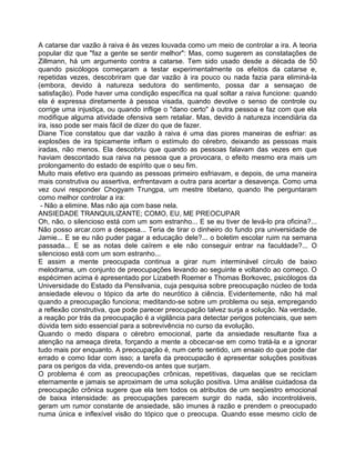 A catarse dar vazão à raiva é às vezes louvada como um meio de controlar a ira. A teoria
popular diz que "faz a gente se sentir melhor": Mas, como sugerem as constatações de
Zillmann, há um argumento contra a catarse. Tem sido usado desde a década de 50
quando psicólogos começaram a testar experimentalmente os efeitos da catarse e,
repetidas vezes, descobriram que dar vazão à ira pouco ou nada fazia para eliminá-la
(embora, devido à natureza sedutora do sentimento, possa dar a sensaçao de
satisfação). Pode haver uma condição específica na qual soltar a raiva funcione: quando
ela é expressa diretamente à pessoa visada, quando devolve o senso de controle ou
corrige uma injustiça, ou quando inflige o "dano certo" à outra pessoa e faz com que ela
modifique alguma atividade ofensiva sem retaliar. Mas, devido à natureza incendiária da
ira, isso pode ser mais fácil de dizer do que de fazer.
Diane Tice constatou que dar vazão à raiva é uma das piores maneiras de esfriar: as
explosões de ira tipicamente inflam o estímulo do cérebro, deixando as pessoas mais
iradas, não menos. Ela descobriu que quando as pessoas falavam das vezes em que
haviam descontado sua raiva na pessoa que a provocara, o efeito mesmo era mais um
prolongamento do estado de espírito que o seu fim.
Muito mais efetivo era quando as pessoas primeiro esfriavam, e depois, de uma maneira
mais construtiva ou assertiva, enfrentavam a outra para acertar a desavença. Como uma
vez ouvi responder Chogyam Trungpa, um mestre tibetano, quando Ihe perguntaram
como melhor controlar a ira:
- Não a elimine. Mas não aja com base nela.
ANSIEDADE TRANQUILIZANTE; COMO, EU, ME PREOCUPAR
Oh, não, o silencioso está com um som estranho... E se eu tiver de levá-lo pra oficina?...
Não posso arcar.com a despesa... Teria de tirar o dinheiro do fundo pra universidade de
Jamie... E se eu não puder pagar a educação dele?... o boletim escolar ruim na semana
passada... E se as notas dele caírem e ele não conseguir entrar na faculdade?... O
silencioso está com um som estranho...
E assim a mente preocupada continua a girar num interminável círculo de baixo
melodrama, um conjunto de preocupações levando ao seguinte e voltando ao começo. O
espécimen acima é apresentado por Lizabeth Roemer e Thomas Borkovec, psicólogos da
Universidade do Estado da Pensilvania, cuja pesquisa sobre preocupação núcleo de toda
ansiedade elevou o tópico da arte do neurótico à ciência. Evidentemente, não há mal
quando a preocupação funciona; meditando-se sobre um problema ou seja, empregando
a reflexão construtiva, que pode parecer preocupação talvez surja a solução. Na verdade,
a reação por trás da preocupação é a vigilância para detectar perigos potenciais, que sem
dúvida tem sido essencial para a sobrevivência no curso da evolução.
Quando o medo dispara o cérebro emocional, parte da ansiedade resultante fixa a
atenção na ameaça direta, forçando a mente a obcecar-se em como tratá-la e a ignorar
tudo mais por enquanto. A preocupação é, num certo sentido, um ensaio do que pode dar
errado e como lidar com isso; a tarefa da preocupacão é apresentar soluções positivas
para os perigos da vida, prevendo-os antes que surjam.
O problema é com as preocupações crônicas, repetitivas, daquelas que se reciclam
eternamente e jamais se aproximam de uma solução positiva. Uma análise cuidadosa da
preocupação crônica sugere que ela tem todos os atributos de um seqüestro emocional
de baixa intensidade: as preocupações parecem surgir do nada, são incontroláveis,
geram um rumor constante de ansiedade, são imunes à razão e prendem o preocupado
numa única e inflexível visão do tópico que o preocupa. Quando esse mesmo ciclo de
 