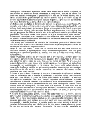 preocupação se intensifica e persiste, beira o limite de seqüestros neurais completos, as
perturbações da ansiedade fobias, obsessões e compulsões, ataques de pânico. Em
cada uma dessas perturbações, a preocupação se fixa de um modo distinto; para o
fóbico, as ansiedades giram em tomo da situação temida; para o obsessivo, fixa-se em
prevenir alguma temida calamidade; nos ataques de pânico, a preocupação se concentra
num medo de morrer ou na perspectiva de ter o próprio ataque.
Em todas essas condições, o denominador comum é a preocupação desenfreada. Por
exemplo, uma mulher em tratamento de uma perturbação obsessivocompulsiva tinha uma
série de rituais que duravam a maior parte do seu tempo desperta: banhos de chuveiro de
quarenta e cinco minutos várias vezes ao dia, lavar as mãos durante cinco minutos vinte
ou mais vezes por dia. Não se sentava sem antes esfregar o assento com álcool para
esterilizá-lo. Tampouco tocava numa criança ou animal ambos eram "sujos demais".
Todas essas compulsões eram causadas por um subjacente medo mórbido de germes;
ela se preocupava constantemente pensando que, sem essas lavagens e esterilizações,
pegaria uma doença e morreria.
Uma mulher em tratamento do "distúrbio de ansiedade generalizada"-nomenclatura
psiquiátrica para o preocupado constante - respondeu ao pedido para preocupar-se em
voz alta por um minuto da seguinte maneira:
Talvez eu não faça direito. Talvez saia tão artificial que não seja uma indicação do
verdadeiro problema, e a gente precisa chegar ao verdadeiro problema... Pois se a gente
não chegar ao verdadeiro problema eu não vou ficar boa. E se não ficar boa eu não vou
nunca ser feliz.
Nessa virtuosística exibição de preocupação com a preocupação, o simples pedido de
preocupar-se por um minuto elevou-se, nuns poucos e breves segundos, à previsão de
uma catástrofe para o resto da vida. "Eu não vou nunca ser feliz. As preocupações
seguem, tipicamente, essas linhas, uma narrativa para nós mesmos que vai saltando de
preocupação em preocupação, e na maioria das vezes inclui catastrofização, a
imaginação de alguma tragédia terrível. As preocupa ções quase sempre se expressam
ao ouvido mental, não ao olho mental - quer dizer, em palavras, não imagens um fato
importante para o seu controle.
Borkovec e seus colegas começaram a estudar a preocupação em si quando tentavam
obter um tratamento para a insônia. A ansiedade, observaram outros pesquisadores,
surge em duas formas: cognitiva ou idéias preocupadas, e somática, os sintomas
psicológicos da ansiedade, como suor, coração disparado, tensão muscular. Borkovec
constatou que o principal problema dos insones não era o estímulo somático. O que os
mantinha acordados eram os pensamentos intrusos. Eram preocupados crônicos, e não
podiam parar de preocupar-se, por mais sono que tivessem. A única coisa que os
ajudava a dormir era afastar as preocupações da mente, concentrando-as em vez disso
nas sensações produzidas por um método de relaxamento. Em suma, as preocupações
podiam ser detidas desviando-se a atenção delas.
A maioria dos preocupados, porém, parece não poder fazer isso. O motivo, acredita
Borkovec, tem a ver com uma vantagem parcial da preocupação que reforça muitíssimo o
hábito. Parece haver alguma coisa positiva nas preocupações: são maneiras de lidar com
ameaças potenciais, com perigos que podem surgir em nosso caminho. A tarefa da
preocupação - quando funciona - é ensaiar quais são esses perigos e pensar em
maneiras de lidar com eles. Mas não funciona tão bem assim. Novas soluções e formas
de ver um problema não surgem, tipicamente, da preocupação, sobretudo da
 