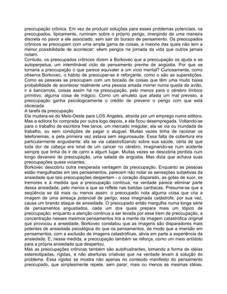 preocupação crônica. Em vez de produzir soluções para esses problemas potenciais, os
preocupados, tipicamente, ruminam sobre o próprio perigo, imergindo de uma maneira
discreta no pavor a ele associado, sem sair do buraco de pensamento. Os preocupados
crônicos se preocupam com uma ampla gama de coisas, a maioria das quais não tem a
menor possibilidade de acontecer: vêem perigos na jomada da vida que outros jamais
notam.
Contudo, os preocupados crônicos dizem a Borkovec que a preocupação os ajuda e se
autoperpetua, um intemlinável ciclo de pensamento prenhe de angústia. Por que se
tornaria a preocupação o que parece equivaler a um vício mental? Curiosamente, como
observa Borkovec, o hábito de preocupar-se é reforçante, como o são as superstições.
Como as pessoas se preocupam com um bocado de coisas que têm uma muito baixa
probabilidade de acontecer realmente uma pessoa amada morrer numa queda de avião,
ir à bancarrota, coisas assim há na preocupação, pelo menos para o cérebro límbico
primitivo, alguma coisa de mágico. Como um amuleto que afasta um mal previsto, a
preocupação ganha psicologicamente o crédito de prevenir o perigo com que está
obcecada.
A tarefa da preocupação
Ela mudara-se do Meio-Oeste para LOS Angeles, atraída por um emprego numa editora.
Mas a editora foi comprada por outra logo depois, e ela ficou desempregada. Voltando-se
para o trabalho de escritora free lance, um mercado irregular, ela se via ou inundada de
trabalho, ou sem condições de pagar o aluguel. Muitas vezes tinha de racionar os
telefonemas, e pela primeira vez estava sem segurosaude. Essa falta de cobertura era
particularmente angustiante: ela se via catastrofizando sobre sua saúde, certa de que
toda dor de cabeça era sinal de um cancer no cérebro, imaginando-se num acidente
sempre que tinha de ir de carro a algum lugar. Muitas vezes se descobria perdida num
longo devaneio de preocupação, uma salada de angústia. Mas dizia que achava suas
preocupações quase viciantes.
Borkovec descobriu outra inesperada vantagem da preocupação. Enquanto as pessoas
estão mergulhadas em tais pensamentos, parecem não notar as sensações subjetivas da
ansiedade que tais preocupações despertam - o coração disparado, as gotas de suor, os
tremores e à medida que a preocupação continua, na verdade parece eliminar parte
dessa ansiedade, pelo menos a que se reflete nas batidas cardíacas. Presume-se que a
seqüência se dá mais ou menos assim: o preocupado nota alguma coisa que cria a
imagem de uma ameaça potencial de perigo; essa imaginada catástrofe, por sua vez,
causa um brando ataque de ansiedade. O preocupado então mergulha numa longa série
de pensamentos angustiados, cada um dos quais prepara mais um tópico de
preocupação; enquanto a atenção continua a ser levada por esse trem de preocupação, a
concentração nesses mesmos pensamentos tira a mente da imagem catastrófica original
que provocou a ansiedade. Borkovec constatou que as imagens são disparadores mais
potentes de ansiedade psicológica do que os pensamentos, de modo que a imersão em
pensamentos, com a exclusão de imagens catastróficas, alivia em parte a experiência da
ansiedade. E, nessa medida, a preocupação também se reforça, como um meio antídoto
para a própria ansiedade que despertou.
Mas as preocupações crônicas também são autofrustrantes, tomando a forma de idéias
estereotipadas, rígidas, e não aberturas criativas que na verdade levam à solução do
problema. Essa rigidez se mostra não apenas no conteúdo manifesto do pensamento
preocupado, que simplesmente repete, sem parar, mais ou menos as mesmas idéias.
 