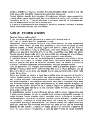 Em Ética a Nicômano, inquirição filosófica de Aristóteles sobre virtude, caráter e uma vida
justa, seu desafio é controlar nossa vida emocional com inteligência.
Nossas paixões, quando. bem exercidas, têm sabedoria; orientam nosso pensamento,
nossos valores, nossa sobrevivência. Mas podem facilmente cair em erro, e o fazem com
demasiada freqüência. Como viu Aristóteles, o problema não está na emocionalidade,
mas na adequação da emoção e sua manifestação.
A questão é: como podemos levar inteligência às nossas emoções, civilidade às nossas
ruas e envolvimento à nossa vida comunitária?
PARTE UM - O CÉREBRO EMOCIOMAL
Para que Servem as Emoções?
É com o coração que se vê corretamente; o essencial é invisvel aos olhos.
ANTOINE DE SAINT-EXUPÉRY, O pequeno príncipe
Pensem nos últimos momentos de Gary e Mary Jane Chauncey, um casal inteiramente
dedicado à filha Andrea, de onze anos, confinada a uma cadeira de rodas por uma
paralisia cerebral. A família Chauncey viajava num trem da Amtrak que caiu num rio,
depois que uma barcaca bateu e enfraqueceu uma ponte ferroviária, na região dos
pântanos da Louisiana. Pensando primeiro na filha, o casal fez o que pôde para salvar
Andrea quando a água invadiu o trem; de algum modo, eles conseguiram empurrá-la por
uma janela para a equipe de resgate. E morreram, quando o vagão afundou.
A história de Andrea, de pais cujo último ato heróico é assegurar a sobrevivência de um
filho, capta um momento de coragem quase mítica. Sem dúvida, esses incidentes de
sacrifício paterno pela prole se repetiram inúmeras vezes na história e pré-história
humanas, e inúmeras vezes mais no curso maior da evolução de nossa espécie.
Visto da perspectiva dos biólogos evolucionistas, esse auto-sacrifício paterno está a
serviço do "sucesso reprodutivo" na transmissão dos genes a futuras gerações. Mas da
perspectiva de um pai que toma uma decisão desesperada, num momento de crise, nada
mais é do que amor.
Como uma intuição do objetivo e força das emoções, esse ato exemplar de heroísmo
paterno atesta o papel do amor altruísta e de todas as outras emoções que sentimos na
vida humana. Indica que nossos sentimentos mais profundos, nossas paixões e anseios
são guias essenciais, e nossa espécie deve grande parte de sua existência à força deles
nos assuntos humanos. Essa força é extraordinária: só um amor poderoso a urgência de
salvar uma filha querida levaria um pai a vencer o impulso de sobrevivência pessoal.
Visto do intelecto, pode dizer-se que o auto-sacrifício deles foi irracional; visto do coração,
era a única escolha a fazer.
Os sociobiólogos indicam a preeminência do coração sobre a mente nesses momentos
cruciais, quando indagam por que a evolução deu à emoção um papel tão essencial na
psique humana. Nossas emoções, dizem, nos guiam quando enfrentamos provações e
tarefas demasiado importantes para serem deixadas apenas ao intelecto o perigo, a dor
de uma perda, a persistência numa meta apesar das frustrações, a ligação com um
companheiro, a formação de uma família. Cada emoção oferece uma disposição distinta
para agir; cada uma nos põe numa direção que deu certo no lidar com os recorrentes
desafios da vida humana. A medida que essas situações se repetiram e repetiram ao
longo de nossa história evolucionária, o valor de sobrevivência de nosso repertório
 