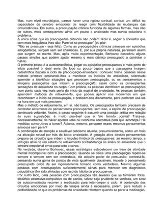 Mas, num nível neurológico, parece haver uma rigidez cortical, cortical um déficit na
capacidade do cérebro emocional de reagir com flexibilidade às mudanças das
circunstâncias. Em suma, a preocupação crônica funciona de algumas formas, mas não
de outras, mais consequentes: alivia um pouco a ansiedade mas nunca soluciona o
problema.
A única coisa que os preocupados crônicos não podem fazer é. seguir o conselho que
com mais frequência Ihes dão: Pare de se preocupar" (ou pior:
"Não se preocupe - seja feliz). Como as preocupações crônicas parecem ser episódios
amigdalíticos, surgem sem ser chamadas. E, por sua própria natureza, persistem assim
que surgem na mente. Mas, após muita experimentação, Berkovec descobriu alguns
passos simples que podem ajudar mesmo o mais crônico preocupado a controlar o
hábito.
O primeiro passo é a autoconsciência, pegar os episódios preocupantes o mais perto do
início possível o ideal seria tão logo ou pouco depois que a passageira imagem
catastrófica dispara o ciclo de preocupação-ansiedade. Borkovec treina pessoas nesse
método primeiro ensinando-lhes a monitorar os indícios de ansiedade, sobretudo
aprender a identificar situações que provocam preocupação, ou os pensamentos e
imagens passageiros que iniciam a preocupaçãO, assim como as conseqüentes
sensações de ansiedade no corpo. Com prática, as pessoas identificam as preocupações
num ponto cada vez mais perto do início da espiral de ansiedade. As pessoas também
aprendem métodos de relaxamento, que podem aplicar nos momentos em que
reconhecem o início da preocupação, e praticam-nos diariamente, para poderem usá-los
na hora em que mais precisem.
Mas o método de relaxamento, em si, não basta. Os preocupados também precisam de
contestar ativamente os pensamentos preocupantes; sem isso, a espiral de preocupação
continuará voltando. Assim, o passo seguinte é assumir uma posição crítica em relação
às suas suposições: é muito provável que o fato temido ocorra? Trata-se,
necessariamente, de haver apenas uma ou nenhuma altemativa para que aconteça? Há
medidas construtivas a tomar? Adianta, mesmo, percorrer esses mesmos pensamentos
ansiosos sem parar?
A combinação de atenção e saudável ceticismo atuaria, presumivelmente, como um freio
na ativação neural por trás da baixa ansiedade. A geração ativa desses pensamentos
prepara os circuitos que inibem o impulso límbico de preocupar-se; ao mesmo tempo, a
indução ativa de um estado de relaxamento contrabalança os sinais de ansiedade que o
cérebro emocional envia para todo o corpo.
Na verdade, observa Borkovec, essas estratégias estabelecem um trem de atividade
mental incompatível com a preocupação. Quando se deixa uma preocupação repetir-se
sempre e sempre sem ser contestada, ela adquire poder de persuasão; contestá-la,
pensando numa gama de pontos de vista igualmente plausíveis, impede o pensamento
preocupado único de ser ingenuamente tomado como verdadeiro. Mesmo algumas
pèssoas com preocupações suficientemente sérias para merecer um diagnóstico
psiquiátrico têm sido aliviadas com isso do hábito de preocupar-se.
Por outro lado, para pessoas com preocupações tão severas que se tornaram fobia,
distúrbio obsessivo-compulsivo ou de panico, talvez seja prudente na verdade, um sinal
de autoconsciência recorrer a medicação para interromper o ciclo. A contenção dos
circuitos emocionais por meio de terapia ainda é necessária, porém, para reduzir a
probabilidade de que os problemas de ansiedade retornem quando se parar a medicação.
 