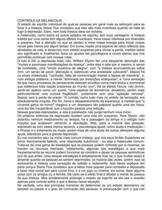 CONTROLE DA MELANCOLIA
O estado de espírito individual do qual as pessoas em geral mais se esforçam para se
livrar é a tristeza; Diane Tice constatou que elas são mais inventivas quando se trata de
fugir à depressão. Claro, nem toda tristeza deve ser evitada;
a melancolia, como todos os outros estados de espírito, tem suas vantagens. A tristeza
trazida por uma perda tem alguns efeitos invariáveis: trava nosso interesse por diversões
e prazeres, fixa a atenção no que se perdeu e mina nossa energia para iniciar coisas
novas pelo menos por algum tempo. Em suma, impõe uma espécie de retiro reflexivo das
atividades da vida, e deixa-nos num estado suspenso para chorar a perda, meditar sobre
seu significado e, finalmente, fazer os ajustes tes psicológicos e novos planos que nos
permitirão continuar com nossas vidas.
O luto é útil; a depressão total, não. William Styron faz uma eloqüente descrição das
"muitas e pavorosas manifestações da doença", entre elas o ódio por si mesmo, o senso
de inutilidade, uma "úmida ausência de alegria", com "a tristeza acumulando-se sobre
mim, um senso de pavor, alienação e, sobretudo uma ansiedade sufocante''. Depois há
os sinais intelectuais: "confusão, falta de concentração mental e lapsos de memória", e,
num estágio posterior, a mente "dominada por distorções anárquicas", e "uma sensação
de que meus processos de pensamento estavam envoltos numa maré tóxica e inominável
que obliterava toda reação prazerosa ao mundo vivo". Há os efeitos físicos: não dormir,
sentir-se apático como um zumbi, "uma espécie de dormência, desalento, porém mais
particularmente uma curiosa fragilidade", juntamente com uma "agitação nervosa".
Depois vem a perda de prazer: "A comida, como tudo mais no ambito da sensação, era
absolutamente insípida. Por fim, havia o desaparecimento da esperança, à medida que "a
cinzenta garoa do horror" chegava a um desespero tão palpável quanto uma dor física,
uma dor tão insuportável, que o suicídio parecia uma solução.
Nessas grandes depressões, a vida é paralisada; não surge nenhum novo início.
Os próprios sintomas da depressão revelam uma vida em suspenso. Para Styron, não
adiantou nenhum medicamento ou terapia; foi a passagem do tempo e o refúgio num
hospital que acabaram varrendo a desolação. Mas, para a maioria das pessoas,
sobretudo as com casos menos severos, a psicoterapia ajuda, como aluda a medicação -
o Prozac é o tratamento da moda, porém mais de uma dúzia de outros oferecem alguma
ajuda, sobretudo para a grande depressão.
Eu me concentro aqui na muito mais comum tristeza, que nos seus limites Superiores se
torna, tecnicamente falando, uma 'depressão subclínica" - ou seja a melancolia comum.
Trata-se de uma gama de desolação que as pessoas podem controlar por si mesmas, se
tiverem os recursos interiores. Infelizmente, algumas das estratégias a que mais
freqüentemente se recorre podem funcionar ao contrário e deixar as pessoas sentindo-se
pior do que antes. Uma dessas estratégias é simplesmente ficar só, o que muitas vezes é
atraente quando as pessoas se sentem deprimidas; na maioria das vezes, porém, isso só
acrescenta à tristeza uma sensação de solidão e isolamento. Isso talvez explique em
parte porque Diane Tice constatou que a tática mais popular para combater a depressão
é fazer vida social sair para comer fora, ir a um jogo ou cinema; em suma, fazer alguma
coisa com os amigos ou a família. Dá certo se o efeito final é afastar a mente da pessoa
de sua tristeza. Mas simplesmente prolonga o estado de espírito se ela usa a ocasião
apenas para ruminar sobre o que a deixou nessa situação.
Na verdade, uma das principais maneiras de determinar se um estado depressivo vai
persistir ou passar é o grau de ruminação das pessoas. A preocupação com o que nos
 