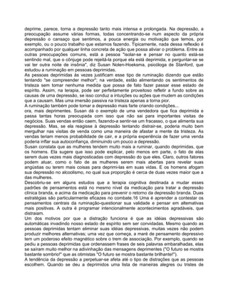 deprime, parece, torna a depressão tanto mais intensa e prolongada. Na depressão, a
preocupação assume várias formas, todas concentrando-se num aspecto da própria
depressão o cansaço que sentimos, a pouca energia ou motivação que temos, por
exemplo, ou o pouco trabalho que estamos fazendo. Tipicamente, nada dessa reflexão é
acompanhado por qualquer linha concreta de ação que possa aliviar o problema. Entre as
outras preocupações comuns, está a pessoa "isolar-se e pensar no quanto está-se
sentindo mal, que o cônjuge pode rejeitá-la porque ela está deprimida, e perguntar-se se
vai ter outra noite de insônia", diz Susan Nolen-Hoeksma, psicóloga de Stanford, que
estudou a ruminação em pessoas deprimidas.
As pessoas deprimidas às vezes justificam esse tipo de ruminação dizendo que estão
tentando "se compreender melhor"; na verdade, estão alimentando os sentimentos de
tristeza sem tomar nenhuma medida que possa de fato fazer passar esse estado de
espírito. Assim, na terapia, pode ser perfeitamente proveitoso refletir a fundo sobre as
causas de uma depressão, se isso conduz a intuições ou ações que mudem as condições
que a causam. Mas uma imersão passiva na tristeza apenas a torna pior.
A ruminação também pode tomar a depressão mais farte criando condições...
ora, mais deprimentes. Susan dá o exemplo de uma vendedora que fica deprimida e
passa tantas horas preocupada com isso que não sai para importantes visitas de
negócios. Suas vendas então caem, fazendo-a sentir-se um fracasso, o que alimenta sua
depressão. Mas, se ela reagisse à depressão tentando distrair-se, poderia muito bem
mergulhar nas visitas de venda como uma maneira de afastar a mente da tristeza. As
vendas teriam menos probabilidade de cair, e a própria experiência de fazer uma venda
poderia inflar sua autoconfiança, diminuindo um pouco a depressão.
Susan constata que as mulheres tendem muito mais a ruminar, quando deprimidas, que
os homens. Ela sugere que isso pode explicar, pelo menos em parte, o fato de elas
serem duas vezes mais diagnosticadas com depressão do que eles. Claro, outros fatores
podem atuar, como o fato de as mulheres serem mais abertas para revelar suas
angústias ou terem mais coisas para deprimi-las em suas vidas. E os homens afogam
sua depressão no alcoolismo, no qual sua proporção é cerca de duas vezes maior que a
das mulheres.
Descobriu-se em alguns estudos que a terapia cognitiva destinada a mudar esses
padrões de pensamentos está no mesmo nível da medicação para tratar a depressão
clínica branda, e acima da medicação para prevenir o retorno da depressão branda. Duas
estratégias são particularmente eficazes no combate.16 Uma é aprender a contestar os
pensamentos centrais da ruminação-questionar sua validade e pensar em altemativas
mais positivas. A outra é programar intencionalmente acontecimentos agradáveis, que
distraiam.
Um dos motivos por que a distração funciona é que as idéias depressivas são
automáticas invadindo nosso estado de espírito sem ser convidadas. Mesmo quando as
pessoas deprimidas tentam eliminar suas idéias depressivas, muitas vezes não podem
produzir melhores alternativas; uma vez que começa, a maré de pensamento depressivo
tem um poderoso efeito magnético sobre o trem de associação. Por exemplo, quando se
pediu a pessoas deprimidas que ordenassem frases de seis palavras embaralhadas, elas
se saíram muito melhor na adivinhação das mensagens deprimentes ("O futuro se mostra
bastante sombrio!" que as otimistas "O futuro se mostra bastante brilhante!'').
A tendência da depressão a perpetuar-se afeta até o tipo de distrações que as pessoas
escolhem. Quando se deu a deprimidos uma lista de maneiras alegres ou tristes de
 