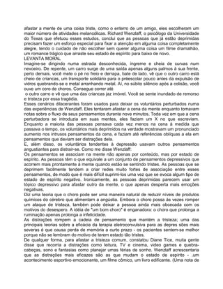 afastar a mente de uma coisa triste, como o enterro de um amigo, eles escolheram um
maior número de atividades melancólicas. Richard Wenzlaff, o psicólogo da Universidade
do Texas que efetuou esses estudos, conclui que as pessoas que já estão deprimidas
precisam fazer um esforço especial para fixar a atenção em alguma coisa completamente
alegre, tendo o cuidado de não escolher sem querer alguma coisa um filme dramalhão,
um romance trágico que arraste seu estado de espírito para baixo de novo.
LEVANTA MORAL
Imagine-se dirigindo numa estrada desconhecida, íngreme e cheia de curvas num
nevoeiro. De repente, um carro surge de uma saída apenas alguns palmos à sua frente,
perto demais. você mete o pé no freio e derrapa, bate de lado. vê que o outro carro está
cheio de criancas, um transporte solidário para o préescolar pouco antes da expulsão de
vidros quebrando-se e metal arranhando metal. Aí, no súbito silêncio após a colisão, você
ouve um coro de choros. Consegue correr até
o outro carro e vê que uma das criancas jaz imóvel. Você se sente inundado de remorso
e tristeza por essa tragédia.
Esses cenários dilacerantes foram usados para deixar os voluntários perturbados numa
das experiências de Wenzlaff. Eles tentaram afastar a cena da mente enquanto tomavam
notas sobre o fluxo de seus pensamentos durante nove minutos. Toda vez em que a cena
perturbadora se introduzia em suas mentes, eles faziam um X no que escreviam.
Enquanto a maioria das pessoas pensava cada vez menos na cena à medida que
passava o tempo, os voluntários mais deprimidos na verdade mostravam um pronunciado
aumento nos intrusos pensamentos da cena, e faziam até referências oblíquas a ela em
pensamentos que deviam ser distrações dela.
E, além disso, os voluntários tendentes à depressão usavam outros pensamentos
angustiantes para distrair-se. Como me disse Wenzlaff:
Os pensamentos se associam na mente não apenas por conteúdo, mas por estado de
espírito. As pessoas têm o que equivale a um conjunto de pensamentos depressivos que
acorrem mais prontamente à mente quando estão se sentindo tristes. As pessoas que se
deprimem facilmente tendem a criar redes muito fortes de associação entre esses
pensamentos, de modo que é mais difícil suprimi-los uma vez que se evoca algum tipo de
estado de espírito negativo. Ironicamente, as pessoas deprimidas parecem usar um
tópico depressivo para afastar outro da mente, o que apenas desperta mais emoções
negativas.
Diz uma teoria que o choro pode ser uma maneira natural de reduzir níveis de produtos
químicos do cérebro que alimentarn a angústia. Embora o choro possa às vezes romper
um ataque de tristeza, também pode deixar a pessoa ainda mais obcecada com os
motivos do desespero. A idéia de "um bom choro" é enganadora: o choro que prolonga a
ruminação apenas prolonga a infelicidade.
As distrações rompem a cadeia de pensamento que mantém a tristeza; uma das
principais teorias sobre a eficácia da terapia eletroconvulsiva para as depres sões mais
severas é que causa perda de memória a curto prazo - os pacientes sentem-se melhor
porque não se lembram do motivo de terem estado tão tristes.
De qualquer forma, para afastar a tristeza comum, constatou Diane Tice, muita gente
disse que recorria a distrações como leitura, TV e cinema, video games e quebra-
cabeças, sono e fantasias como planejar umas férias de sonho. Wenzlaff acrescentaria
que as distrações mais eficazes são as que mudam o estado de espírito - .um
acontecimento esportivo emocionante, um filme cômico, um livro edificante. (Uma nota de
 