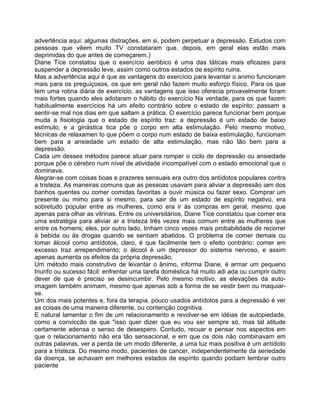 advertência aqui: algumas distrações, em si, podem perpetuar a depressão. Estudos com
pessoas que vêem muito TV constataram que, depois, em geral elas estão mais
deprimidas do que antes de começarem.)
Diane Tice constatou que o exercício aeróbico é uma das táticas mais eficazes para
suspender a depressão leve, assim como outros estados de espírito ruins.
Mas a advertência aqui é que as vantagens do exercício para levantar o animo funcionam
mais para os preguiçosos, os que em geral não fazem muito esforço físico. Para os que
tem uma rotina diária de exercício, as vantagens que isso oferecia provavelmente foram
mais fortes quando eles adotaram o hábito do exercício Na verdade, para os que fazem
habitualmente exercícios há um efeito contrário sobre o estado de espírito: passam a
sentir-se mal nos dias em que saltam a prática. O exercício parece funcionar bem porque
muda a fisiologia que o estado de espírito traz: a depressão é um estado de baixo
estímulo, e a ginástica tica põe o corpo em alta estimulação. Pelo mesmo motivo,
técnicas de relaxamen to que põem o corpo num estado de baixa estimulação, funcionam
bem para a ansiedade um estado de alta estimulação, mas não tão bem para a
depressão.
Cada um desses métodos parece atuar para romper o ciclo de depressão ou ansiedade
porque põe o cérebro num nível de atividade incompatível com o estado emocional que o
dominava.
Alegrar-se com coisas boas e prazeres sensuais era outro dos antídotos populares contra
a tristeza. As maneiras comuns que as pessoas usavam para aliviar a depressão iam dos
banhos quentes ou comer comidas favoritas a ouvir música ou fazer sexo. Comprar um
presente ou mimo para si mesmo, para sair de um estado de espírito negativo, era
sobretudo popular entre as mulheres, como era ir às compras em geral, mesmo que
apenas para olhar as vitrinas. Entre os universitários, Diane Tice constatou que comer era
uma estratégia para aliviar ar a tristeza três vezes mais comum entre as mulheres que
entre os homens; eles, por outro lado, tinham cinco vezes mais probabilidade de recorrer
à bebida ou às drogas quando se sentiam abatidos. O problema de comer demais ou
tomar álcool como antídotos, claro, é que facilmente tem o efeito contrário: comer em
excesso traz arrependimento; o álcool é um depressor do sistema nervoso, e assim
apenas aumenta os efeitos da própria depressão.
Um método mais construtivo de levantar o ânimo, informa Diane, é armar um pequeno
triunfo ou sucesso fácil: enfrentar uma tarefa doméstica há muito adi ada ou cumprir outro
dever de que é preciso se desincumbir. Pelo mesmo motivo, as elevações da auto-
imagem também animam, mesmo que apenas sob a forma de se vestir bem ou maquiar-
se.
Um dos mais potentes e, fora da terapia, pouco usados antídotos para a depressão é ver
as coisas de uma maneira diferente, ou contenção cognitiva.
E natural lamentar o fim de um relacionamento e revolver-se em idéias de autopiedade,
como a conviccão de que "isso quer dizer que eu vou ser sempre só, mas tal atitude
certamente adensa o senso de desespero. Contudo, recuar e pensar nos aspectos em
que o relacionamento não era tão sensacional, e em que os dois não combinavam em
outras palavras, ver a perda de um modo diferente, a uma luz mais positiva é um antídoto
para a tristeza. Do mesmo modo, pacientes de cancer, independentemente da seriedade
da doença, se achavam em melhores estados de espírito quando podiam lembrar outro
paciente
 