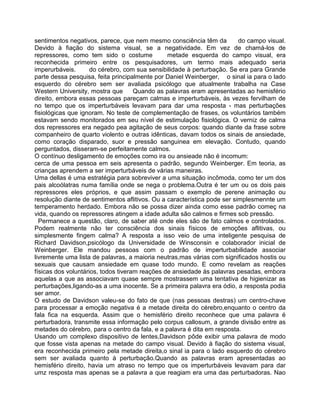 sentimentos negativos, parece, que nem mesmo consciência têm da do campo visual.
Devido à fiação do sistema visual, se a negatividade. Em vez de chamá-los de
repressores, como tem sido o costume metade esquerda do campo visual, era
reconhecida primeiro entre os pesquisadores, um termo mais adequado seria
imperurbáveis. do cérebro, com sua sensibilidade à perturbação. Se era para Grande
parte dessa pesquisa, feita principalmente por Daniel Weinberger, o sinal ia para o lado
esquerdo do cérebro sem ser avaliada psicólogo que atualmente trabalha na Case
Western University, mostra que Quando as palavras eram apresentadas ao hemisfério
direito, embora essas pessoas pareçam calmas e imperturbáveis, às vezes fervilham de
no tempo que os imperturbáveis levavam para dar uma resposta - mas perturbações
fisiológicas que ignoram. No teste de complementação de frases, os voluntários também
estavam sendo monitorados em seu nível de estimulação fisiológica. O verniz de calma
dos repressores era negado pea agitação de seus corpos: quando diante da frase sobre
companheiro de quarto violento e outras idênticas, davam todos os sinais de ansiedade,
como coração disparado, suor e pressão sanguinea em elevação. Contudo, quando
perguntados, disseram-se perfeitamente calmos.
O contínuo desligamento de emoções como ira ou ansieade não é incomum:
cerca de uma pessoa em seis apresenta o padrão, segundo Weinberger. Em teoria, as
crianças aprendem a ser imperturbáveis de várias maneiras.
Uma dellas é uma estratégia para sobreviver a uma situação incômoda, como ter um dos
pais alcoólatras numa família onde se nega o problema.Outra é ter um ou os dois pais
repressores eles próprios, e que assim passam o exemplo de perene animação ou
resolução diante de sentimentos aflitivos. Ou a característica pode ser simplesmennte um
temperamento herdado. Embora não se possa dizer ainda como esse padrão começ na
vida, quando os repressores atingem a idade adulta são calmos e firmes sob pressão.
Permanece a questão, claro, de saber até onde eles são de fato calmos e controlados.
Podem realmente não ter consciência dos sinais físicos de emoções aflitivas, ou
simplesmente fingem calma? A resposta a isso veio de uma inteligente pesquisa de
Richard Davidson,psicólogo da Universidade de Winsconsin e colaborador inicial de
Weinberger. Ele mandou pessoas com o padrão de imperturbabilidade associar
livremente uma lista de palavras, a maioria neutras,mas várias com significados hostis ou
sexuais que causam ansiedade em quase todo mundo. E como revelam as reações
físicas dos voluntários, todos tiveram reações de ansiedade às palavras pesadas, embora
aquelas a que as associavam quase sempre mostrassem uma tentativa de higienizar as
perturbações,ligando-as a uma inocente. Se a primeira palavra era ódio, a resposta podia
ser amor.
O estudo de Davidson valeu-se do fato de que (nas pessoas destras) um centro-chave
para processar a emoção negativa é a metade direita do cérebro,enquanto o centro da
fala fica na esquerda. Assim que o hemisfério direito reconhece que uma palavra é
perturbadora, transmite essa informação pelo corpus callosum, a grande divisão entre as
metades do cérebro, para o centro da fala, e a palavra é dita em resposta.
Usando um complexo dispositivo de lentes,Davidson pôde exibir uma palavra de modo
que fosse vista apenas na metade do campo visual. Devido à fiação do sistema visual,
era reconhecida primeiro pela metade direita,o sinal ia para o lado esquerdo do cérebro
sem ser avaliada quanto à perturbação.Quando as palavras eram apresentadas ao
hemisfério direito, havia um atraso no tempo que os imperturbáveis levavam para dar
umz resposta mas apenas se a palavra a que reagiam era uma das perturbadoras. Nao
 