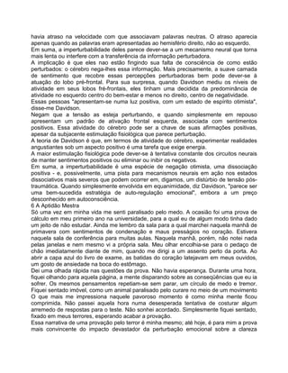 havia atraso na velocidade com que associavam palavras neutras. O atraso aparecia
apenas quando as palavras eram apresentadas ao hemisfério direito, não ao esquerdo.
Em suma, a imperturbabilidade deles parece dever-se a um mecanismo neural que torna
mais lenta ou interfere com a transferência da informação perturbadora.
A implicação é que eles nao estão fingindo sua falta de consciência de como estão
perturbados: o cérebro nega-lhes essa informação. Mais precisamente, a suave camada
de sentimento que recobre essas percepções perturbadoras bem pode dever-se à
atuação do lobo pré-frontal. Para sua surpresa, quando Davidson mediu os níveis de
atividade em seus lobos fré-frontais, eles tinham uma decidida da predominância de
atividade no esquerdo centro do bem-estar e menos no direito, centro de negatividade.
Essas pessoas "apresentam-se numa luz positiva, com um estado de espírito otimista",
disse-me Davidson.
Negam que a tensão as esteja perturbando, e quando simplesmente em repouso
apresentam um padrão de ativação frontal esquerda, associada com sentimentos
positivos. Essa atividade do cérebro pode ser a chave de suas afirmações positivas,
apesar da subjacente estimulação fisiológica que parece perturbação.
A teoria de Davidson é que, em termos de atividade do cérebro, experimentar realidades
angustiantes sob um aspecto positivo é uma tarefa que exige energia.
A maior estimulação fisiológica pode dever-se à tentativa constante dos circuitos neurais
de manter sentimentos positivos ou eliminar ou inibir os negativos.
Em suma, a imperturbabilidade é uma espécie de negação otimista, uma dissociação
positiva - e, possivelmente, uma pista para mecanismos neurais em ação nos estados
dissociativos mais severos que podem ocorrer em, digamos, um distúrbio de tensão pós-
traumática. Quando simplesmente envolvida em equanimidade, diz Davidson, "parece ser
uma bem-sucedida estratégia de auto-regulação emocional", embora a um preço
desconhecido em autoconsciência.
6 A Aptidão Mestra
Só uma vez em minha vida me senti paralisado pelo medo. A ocasião foi uma prova de
cálculo em meu primeiro ano na universidade, para a qual eu de algum modo tinha dado
um jeito de não estudar. Ainda me lembro da sala para a qual marchei naquela manhã de
primavera com sentimentos de condenação e maus presságios no coração. Estivera
naquela sala de conferência para muitas aulas. Naquela manhã, porém, não notei nada
pelas janelas e nem mesmo vi a própria sala. Meu olhar encolhia-se para o pedaço de
chão imediatamente diante de mim, quando me dirigi a um assento perto da porta. Ao
abrir a capa azul do livro de exame, as batidas do coração latejavam em meus ouvidos,
um gosto de ansiedade na boca do estômago.
Dei uma olhada rápida nas questões da prova. Não havia esperança. Durante urna hora,
fiquei olhando para aquela página, a mente disparando sobre as conseqüências que eu ia
sofrer. Os mesmos pensamentos repetiam-se sem parar, um círculo de medo e tremor.
Fiquei sentado imóvel, como um animal paralisado pelo curare no meio de um movimento
O que mais me impressiona naquele pavoroso momento é como minha mente ficou
comprimida. Não passei aquela hora numa desesperada tentativa de costurar algum
arremedo de respostas para o teste. Não sonhei acordado. Simplesmente fiquei sentado,
fixado em meus terrores, esperando acabar a provação.
Essa narrativa de uma provação pelo terror é minha mesmo; até hoje, é para mim a prova
mais convincente do impacto devastador da perturbação emocional sobre a clareza
 