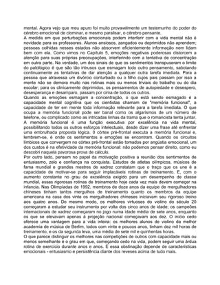 mental. Agora vejo que meu apuro foi muito provavelmente um testemunho do poder do
cérebro emocional de clominar, e mesmo paralisar, o cérebro pensante.
A medida em que perturbações emocionais podem interferir com a vida mental não é
novidade para os professores. Alunos ansiosos, zangados ou deprimidos não aprendem;
pessoas colhidas nesses estados não absorvem eficientemente informação nem lidam
bem com ela. Como vimos no Capítulo 5, emoções negativas poderosas distorcem a
atenção para suas próprias preocupações, interferindo com a tentativa de concentração
em outra parte. Na verdade, um dos sinais de que os sentimentos transpuseram o limite
do patológico é que são tão intrusos que esmagam todo outro pensamento, sabotando
continuamente as tentativas de dar atenção a qualquer outra tarefa imediata. Para a
pessoa que atravessa um divórcio conturbado ou o filho cujos pais passam por isso a
mente não se demora muito nas rotinas mais ou menos triviais do trabalho ou do dia
escolar; para os clinicamente deprimidos, os pensamentos de autopiedade e desespero,
desesperança e desamparo, passam por cima de todos os outros.
Quando as emoções esmagam a concentração, o que está sendo esmagado é a
capacidade mental cognitiva que os cientistas chamam de "memória funcional", a
capacidade de ter em mente toda informação relevante para a tarefa imediata. O que
ocupa a memória funcional pode ser banal como os algarismos de um número de
telefone, ou complicado como as intricadas linhas da trama que o romancista tenta juntar.
A memória funcional é uma função executiva por excelência na vida mental,
possibilitando todos os outros esforços intelectuais, desde dizer uma frase até enfrentar
uma embrulhada proposta lógica. 0 córtex pré-frontal executa a memória funcional e,
lembrem-se, é onde os sentimentos e emoções se encontram. Quando os circuitos
límbicos que convergem no córtex pré-frontal estão tomados por angústia emocional, um
dos custos é na efetividade da memória funcional: não podemos pensar direito, como eu
descobri naquela pavorosa prova de cálculo.
Por outro lado, pensem no papel da motivação positiva a reunião dos sentirnentos de
entusiasmo, zelo e confiança na conquista. Estudos de atletas olímpicos, músicos de
fama mundial e grandes mestres de xadrez constatam que o traço que os une é a
capacidade de motivar-se para seguir implacáveis rotinas de treinamento. E, com o
aumento constante no grau de excelência exigido para um desempenho de classe
mundial, essas rigorosas rotinas de treinamento hoje cada vez mais devem começar na
infancia. Nas Olimpíadas de 1992, membros de doze anos da equipe de mergulhadores
chineses tinham tantos mergulhos de treinamento quanto os membros da equipe
americana na casa dos vinte os mergulhadores chineses iniciavam seu rigoroso treino
aos quatro anos. Do mesmo modo, os melhores virtuoses do violino do século 20
começaram a estudar seu instrumento por volta dos cinco anos de idade; os campeões
intemacionais de xadrez começaram no jogo numa idade média de sete anos, enquanto
os que se elevavam apenas à projeção nacional começavam aos dez. O início cedo
oferece uma vantagem para a vida inteira: os melhores alunos de violino da melhor
academia de música de Berlim, todos com vinte e poucos anos, tinham dez mil horas de
treinamento, e os da segunda leva, uma média de sete mil e quinhentas horas.
O que parece distinguir os melhores nas competições de outros com capacidade mais ou
menos semelhante é o grau em que, começando cedo na vida, podem seguir uma árdua
rotina de exercício durante anos e anos. E essa obstinação depende de características
emocionais - entusiasmo e persistência diante dos reveses acima de tudo mais.
 