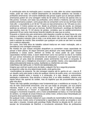 A contribuição extra da motivação para o sucesso na vida, além de outras capacidades
inatas, pode ser vista no notável desempenho de estudantes asiáticos nas escolas e
profissões americanas. Um exame detalhado das provas sugere que as aianças asiático-
americanas podem ter uma vantagem média de QI sobre os brmcos de apenas dois ou
três pontos. Contudo, com base nas profissões, como clireito e medicina, em que muitos
asiático-americanos acabam, como grupo eles se comportam como se seu QI fosse muito
mais alto - o equivalente a um QI de 110 para os nipo-americanos e de 120 para os sino-
americanos. 0 motivo parece ser que, desde os primeiros anos de escola, as crianças
asiáticas se esforçam mais que as brancas. Sanford Dorenbusch, sociólogo de Stanford
que estudou mais de 10 mil alunos de ginásio, constatou que os asiático-americanos
passavam 40 por cento mais tempo fazendo trabalho de casa que os outros.
Enquanto a maioria dos pais americanos está disposta a aceitar as áreas fracas de uma
criança e enfatizar as fortes, para os asiáticos a atitude é de que se você não está indo
bem, a resposta é estudar mais à noite, e se ainda assim não vai bem, levantar-se mais
cedo e estudar de manhã. Eles acreditam que qualquer um pode se sair bem na escola
com o esforço adequado.
Em suma, uma forte ética de trabalho cultural traduz-se em maior motivação, zelo e
persistência uma vantagem emocional.
Na medida em que nossas emoções atrapalham ou aumentam nossa capacidade de
pensar e fazer planos, de seguir treinando para alcançar uma meta distante, solucionar
problemas e coisas assim, definem os limites de nosso poder de usar nossas
capacidades mentais inatas, e assim determinam como nos saímos na vida E na medida
em que somos motivados por sentimentos de entusiasmo e prazer no que fazemos ou
mesmo por um grau ideal de ansiedade ,esses sentimentos nos levam à conquista. É
nesse sentido que a inteligência emocional é uma aptidão mestra, uma capacidade que
afeta profundamente todas as outras, facilitando ou interferindo com elas.
CONTROLE DE IMPULSO: O TESTE DO MARSHMALOW
Imagine que você tem quatro anos de idade, e alguém Ihe faz a seguinte proposta:
se esperá-lo voltar de uma determinada tarefa, você ganha dois
marshmallows de presente. Se não conseguir esperar até lá, ganha só um - mas já. É
um desafio certo para testar a alma de qualquer menino de quatro anos, um microcosmo
da eterna batalha entre o impulso e a contenção, id e ego, desejo e autocontrole,
satisfação e adiamento. Que escolha a criança fará, é um teste revelador; oferece uma
rápida leitura não apenas do caráter, mas da trajetória que ela provavelmente seguirá
pela vida afora.
Talvez não haja aptidão psicológica mais fundamental que a resistência ao impulso. É a
raiz de todo autocontrole emocional, uma vez que todas as emoções, por sua própria
natureza, levam a um ou outro impulso para agir. O significado básico da palavra
emoçao, lembrem-se, é "mover". A capacidade de resistir a esse impulso para agir,
subjugar o movimento incipiente, com a maior probabilidade se traduz, no nível da função
do cérebro, na inibição de sinais límbicos ao córtex motor, embora essa interpretação por
enquanto deva permanecer especulativa.
De qualquer modo, o estudo notável em que o desafio do marshmallow foi feito a crianças
de quatro anos mostra como é fundamental a capacidade de conter as emoções e com
isso adiar o impulso. Iniciado pelo psicólogo Walter Mischel na década de 60, num pré-
escolar da Universidade de Stanford, e envolvendo sobretudo filhos de professores
 
