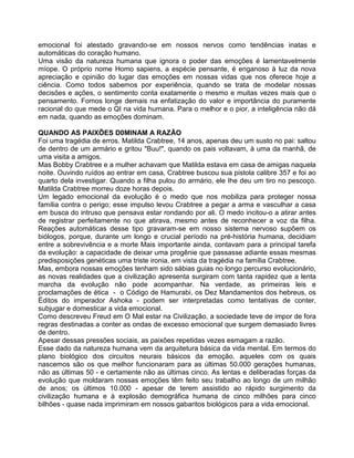 emocional foi atestado gravando-se em nossos nervos como tendências inatas e
automáticas do coração humano.
Uma visão da natureza humana que ignora o poder das emoções é lamentavelmente
míope. O próprio nome Homo sapiens, a espécie pensante, é enganoso à luz da nova
apreciação e opinião do lugar das emoções em nossas vidas que nos oferece hoje a
ciência. Como todos sabemos por experiência, quando se trata de modelar nossas
decisões e ações, o sentimento conta exatamente o mesmo e muitas vezes mais que o
pensamento. Fomos longe demais na enfatização do valor e importância do puramente
racional do que mede o QI na vida humana. Para o melhor e o pior, a inteligência não dá
em nada, quando as emoções dominam.
QUANDO AS PAIXÕES D0MINAM A RAZÃO
Foi uma tragédia de erros. Matilda Crabtree, 14 anos, apenas deu um susto no pai: saltou
de dentro de um armário e gritou "Buu!", quando os pais voltavam, à uma da manhã, de
uma visita a amigos.
Mas Bobby Crabtree e a mulher achavam que Matilda estava em casa de amigas naquela
noite. Ouvindo ruídos ao entrar em casa, Crabtree buscou sua pistola calibre 357 e foi ao
quarto dela investigar. Quando a filha pulou do armário, ele Ihe deu um tiro no pescoço.
Matilda Crabtree morreu doze horas depois.
Um legado emocional da evolução é o medo que nos mobiliza para proteger nossa
família contra o perigo; esse impulso levou Crabtree a pegar a arma e vasculhar a casa
em busca do intruso que pensava estar rondando por ali. O medo incitou-o a atirar antes
de registrar perfeitamente no que atirava, mesmo antes de reconhecer a voz da filha.
Reações automáticas desse tipo gravaram-se em nosso sistema nervoso supõem os
biólogos, porque, durante um longo e crucial período na pré-história humana, decidiam
entre a sobrevivência e a morte Mais importante ainda, contavam para a principal tarefa
da evolução: a capacidade de deixar uma progênie que passasse adiante essas mesmas
predisposições genéticas uma triste ironia, em vista da tragédia na família Crabtree.
Mas, embora nossas emoções tenham sido sábias guias no longo percurso evolucionário,
as novas realidades que a civilização apresenta surgiram com tanta rapidez que a lenta
marcha da evolução não pode acompanhar. Na verdade, as primeiras leis e
proclamações de ética - o Código de Hamurabi, os Dez Mandamentos dos hebreus, os
Éditos do imperador Ashoka - podem ser interpretadas como tentativas de conter,
subjugar e domesticar a vida emocional.
Como descreveu Freud em O Mal estar na Civilização, a sociedade teve de impor de fora
regras destinadas a conter as ondas de excesso emocional que surgem demasiado livres
de dentro.
Apesar dessas pressões sociais, as paixões repetidas vezes esmagam a razão.
Esse dado da natureza humana vem da arquitetura básica da vida mental. Em termos do
plano biológico dos circuitos neurais básicos da emoção, aqueles com os quais
nascemos são os que melhor funcionaram para as últimas 50.000 gerações humanas,
não as últimas 50 - e certamente não as últimas cinco. As lentas e deliberadas forças da
evolução que moldaram nossas emoções têm feito seu trabalho ao longo de um milhão
de anos; os últimos 10.000 - apesar de terem assistido ao rápido surgimento da
civilização humana e à explosão demográfica humana de cinco milhões para cinco
bilhões - quase nada imprimiram em nossos gabaritos biológicos para a vida emocional.
 