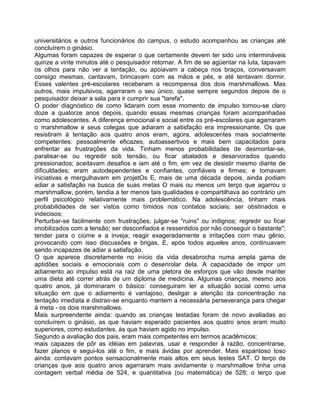 universitários e outros funcionários do campus, o estudo acompanhou as crianças até
concluírem o ginásio.
Algumas foram capazes de esperar o que certamente devem ter sido uns intermináveis
quinze a vinte minutos até o pesquisador retornar. A fim de se agüentar na luta, tapavam
os olhos para não ver a tentação, ou apoiavam a cabeça nos braços, conversavam
consigo mesmas, cantavam, brincavam com as mãos e pés, e até tentavam dormir.
Esses valentes pré-escolares receberam a recompensa dos dois marshmallows. Mas
outros, mais impulsivos, agarraram o seu único, quase sempre segundos depois de o
pesquisador deixar a sala para ir cumprir sua "tarefa".
O poder diagnóstico de como lidaram com esse momento de impulso tornou-se claro
doze a quatorze anos depois, quando essas mesmas crianças foram acompanhadas
como adolescentes. A diferença emocional e social entre os pré-escolares que agarraram
o marshmallow e seus colegas que adiaram a satisfação era impressionante. Os que
resistiram à tentação aos quatro anos eram, agora, adolescentes mais socialmente
competentes: pessoalmente eficazes, autoassertivos e mais bem capacitados para
enfrentar as frustrações da vida. Tinham menos probabilidades de desmontar-se,
paralisar-se ou regredir sob tensão, ou ficar abalados e desarvorados quando
pressionados; aceitavam desafios e iam até o fim, em vez de desistir mesmo diante de
dificuldades; eram autodependentes e confiantes, confiáveis e firmes; e tomavam
iniciativas e mergulhavam em projetOs E, mais de uma década depois, ainda podiam
adiar a satisfação na busca de suas metas O mais ou menos um terço que agarrou o
marshmallow, porém, tendia a ter menos tais qualidades e compartilhava ao contrário um
perfil psicológico relativamente mais problemático. Na adolescência, tinham mais
probabilidades de ser vistos como tímidos nos contatos sociais; ser obstinados e
indecisos;
Perturbar-se facilmente com frustrações; julgar-se "ruins" ou indignos; regredir ou ficar
imobilizados com a tensão; ser desconfiados e ressentidos por não conseguir o bastante";
tender para o ciúme e a inveja; reagir exageradamente a irritações com mau gênio,
provocando com isso discussões e brigas. E, após todos aqueles anos, continuavam
sendo incapazes de adiar a satisfação.
O que aparece discretamente no início da vida desabrocha numa ampla gama de
aptidões sociais e emocionais com o desenrolar dela. A capacidade de impor um
adiamento ao impulso está na raiz de uma pletora de esforços que vão desde manter
uma dieta até correr atrás de um diploma de medicina. Algumas crianças, mesmo aos
quatro anos, já dominaram o básico: conseguiram ler a situação social como uma
situação em que o adiamento é vantajoso, desligar a atenção da concentração na
tentação imediata e distrair-se enquanto mantem a necessária perseverança para chegar
à meta - os dois marshmallows.
Mais surpreendente ainda: quando as crianças testadas foram de novo avaliadas ao
concluírem o ginásio, as que haviam esperado pacientes aos quatro anos eram muito
superiores, como estudantes, às que haviam agido no impulso.
Segundo a avaliação dos pais, eram mais competentes em termos acadêmicos:
mais capazes de pôr as idéias em palavras, usar e responder à razão, concentrarse,
fazer planos e segui-los até o fim, e mais ávidas por aprender. Mais espantoso toso
ainda: contavam pontos sensacionalmente mais altos em seus testes SAT. O terço de
crianças que aos quatro anos agarraram mais avidamente o marshmallow tinha uma
contagem verbal média de 524, e quantitativa (ou matemática) de 528; o terço que
 