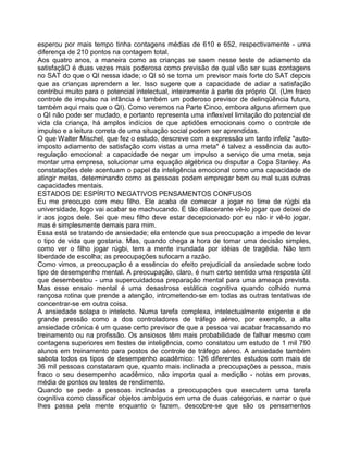 esperou por mais tempo tinha contagens médias de 610 e 652, respectivamente - uma
diferença de 210 pontos na contagem total.
Aos quatro anos, a maneira como as crianças se saem nesse teste de adiamento da
satisfaçãO é duas vezes mais poderosa como previsão de qual vão ser suas contagens
no SAT do que o QI nessa idade; o QI só se torna um previsor mais forte do SAT depois
que as crianças aprendem a ler. Isso sugere que a capacidade de adiar a satisfação
contribui muito para o potencial intelectual, inteiramente à parte do próprio QI. (Um fraco
controle de impulso na infância é também um poderoso previsor de delinqüência futura,
também aqui mais que o QI). Como veremos na Parte Cinco, embora alguns afirmem que
o QI não pode ser mudado, e portanto representa uma inflexível limitação do potencial de
vida cla criança, há amplos indícios de que aptidões emocionais como o controle de
impulso e a leitura correta de uma situação social podem ser aprendidas.
O que Walter Mischel, que fez o estudo, descreve com a expressão um tanto infeliz "auto-
imposto adiamento de satisfação com vistas a uma meta" é talvez a essência da auto-
regulação emocional: a capacidade de negar um impulso a serviço de uma meta, seja
montar uma empresa, solucionar uma equação algébrica ou disputar a Copa Stanley. As
constatações dele acentuam o papel da inteligência emocional como uma capacidade de
atingir metas, determinando como as pessoas podem empregar bem ou mal suas outras
capacidades mentais.
ESTADOS DE ESPÍRITO NEGATIVOS PENSAMENTOS CONFUSOS
Eu me preocupo com meu filho. Ele acaba de comecar a jogar no time de rúgbi da
universidade, logo vai acabar se machucando. É tão dilacerante vê-lo jogar que deixei de
ir aos jogos dele. Sei que meu filho deve estar decepcionado por eu não ir vê-lo jogar,
mas é simplesmente demais para mim.
Essa está se tratando de ansiedade; ela entende que sua preocupação a impede de levar
o tipo de vida que gostaria. Mas, quando chega a hora de tomar uma decisão simples,
como ver o filho jogar rúgbi, tem a mente inundada por idéias de tragédia. Não tem
liberdade de escolha; as preocupações sufocam a razão.
Como vimos, a preocupação é a essência do efeito prejudicial da ansiedade sobre todo
tipo de desempenho mental. A preocupação, claro, é num certo sentido uma resposta útil
que desembestou - uma supercuidadosa preparação mental para uma ameaça prevista.
Mas esse ensaio mental é uma desastrosa estática cognitiva quando colhido numa
rançosa rotina que prende a atenção, intrometendo-se em todas as outras tentativas de
concentrar-se em outra coisa.
A ansiedade solapa o intelecto. Numa tarefa complexa, intelectualmente exigente e de
grande pressão como a dos controladores de tráfego aéreo, por exemplo, a alta
ansiedade crônica é um quase certo previsor de que a pessoa vai acabar fracassando no
treinamento ou na profissão. Os ansiosos têm mais probabilidade de falhar mesmo com
contagens superiores em testes de inteligência, como constatou um estudo de 1 mil 790
alunos em treinamento para postos de controle de tráfego aéreo. A ansiedade também
sabota todos os tipos de desempenho acadêmico: 126 diferentes estudos com mais de
36 mil pessoas constataram que, quanto mais inclinada a preocupações a pessoa, mais
fraco o seu desempenho acadêmico, não importa qual a medição - notas em provas,
média de pontos ou testes de rendimento.
Quando se pede a pessoas inclinadas a preocupações que executem uma tarefa
cognitiva como classificar objetos ambíguos em uma de duas categorias, e narrar o que
Ihes passa pela mente enquanto o fazem, descobre-se que são os pensamentos
 