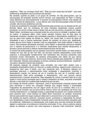 negativos - "Não vou conseguir fazer isso", "Não sou bom nesse tipo de teste" - que mais
diretamente atrapalham seus processos de decisão.
Na verdade, quando se pediu a um grupo de controle, de não preocupados, que se
preocupasse de propósito durante quinze minutos, sua capacidade de fazer a mesma
coisa deteriorou-se acentuadamente. E quando os preocupados tiveram uma sessão de
quinze minutos de relaxamento - o que reduziu seu nível de preocupação antes de tentar
a tarefa, não tiveram problemas com ela.
O teste de ansiedade foi estudado cientificamente pela primeira vez na década de 60, por
Richard Alpert, que me confessou ter esse interesse despertado porque quando
estudante, os nervos muitas vezes o faziam sair-se mal nas provas, enquanto um colega,
Ralph Haber, constatava que a pressão antes de uma prova na verdade o ajudava a sair-
se melhor. A pesquisa deles, entre outros estudos mostrou que há dois tipos de
estudantes ansiosos: aqueles cuja ansiedade prejudica o desempenho acadêmico, e os
que se saem bem apesar da tensão ou, talvez, por causa dela. A ironia do teste de
ansiedade é que a mesma apreensao quanto ao sucesso na prova que, idealmente,
motiva alunos como Haber a estudar mais na preparação, bem pode sabotar o êxito de
outros. Para pessoas demasiado ansiosas, como Alpert, a apreensão pré-prova interfere
com a clareza de pensamento e a memória necessárias para estudar eficazmente, e
durante a prova perturba a clareza mental essencial para sair-se bem.
O número de preocupações que as pessoas comunicam quando fazem um teste prediz a
medida em que vão se dar mal nele. Os recursos mentais despendidos numa tarefa
cognitiva a preocupação simplesmente são subtraídos dos recursos existentes para
processar outras informações: se estamos preocupados com idéias de que vamos
fracassar na prova que fazemos, temos tanto menos atenção para despender no cálculo
das respostas. Nossas preocupações se tomam profecias autoconcretizantes, impelindo-
nos para o desastre mesmo que predizem.
AS pessoas capazes de canalizar suas emoções, por outro lado, podem usar a
ansiedade antecipatória sobre um discurso ou teste próximos, digamos para motivar-se a
preparar-se bem para a tarefa, com isso saindo-se bem. A llteratura clássica em
psicologia descreve o relacionamento entre ansiedade e desempenho incluindo o
desempenho mental, em termos de um U invertido No pico do U invertido está o
relacionamento ideal entre ansiedade e desempenho, com uns poucos nervos
propulsionando o grande rendimento. Mas nsiedade de menos o primeiro lado do U traz
apatia e muito pouca motivação para o esforço necessário ao êxito, enquanto ansiedade
demais o outro lado do U sabota toda tentativa de sair-se bem.
Um estado de branda euforia - hipomania, como é tecnicamente chamada parece ideal
para escritores e outros em vocações criativas que exigem fluidez e diversidade
imaginativa de pensamento; fica em algum ponto do pico do U invertido. Mas é só a
euforia sair de controle, que se toma mania mesmo, como nas oscilações de humor dos
maníaco-depressivos, e a agitação solapa a capacidade de pensar com coesão suficiente
para escrever bem, muito embora as idéias fluam livremente na verdade, livremente
demais para podermos seguir qualquer delas bem e produzimmos uma coisa acabada.
Os estados de espírito positivos, enquanto duram, aumentam a capacidade de pensar
com flexibilidade e mais complexidade, tornando assim mais fácil encontrar soluções para
os problemas, intelectuais ou interpessoais. Isso sugere que uma das maneiras de ajudar
alguém a solucionar um problema é contar-lhe uma piada. O riso, como a euforia, parece
ajudar as pessoas a pensar com mais largueza e associar mais livremente, notando
 