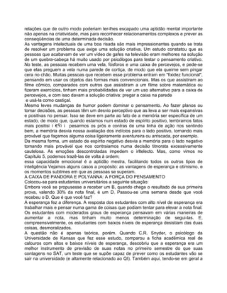 relações que de outro modo poderiam ter-lhes escapado uma aptidão mental importante
não apenas na criatividade, mas para reconhecer relacionamentos complexos e prever as
conseqüências de uma determinada decisão.
As vantagens intelectuais de uma boa risada são mais impressionantes quando se trata
de resolver um problema que exige uma solução criativa. Um estudo constatou que as
pessoas que acabavam de ver um vídeo de gafes na televisão eram melhores na solução
de um quebra-cabeça há muito usado por psicólogos para testar o pensamento criativo.
No teste, as pessoas recebem uma vela, fósforos e uma caixa de percevejos, e pede-se
que elas preguem a vela numa parede de cortiça, de modo que ela queime sem pingar
cera no chão. Muitas pessoas que recebem esse problema entram em "fixidez funcional",
pensando em usar os objetos das formas mais convencionais. Mas os que assistiram ao
filme cômico, comparados com outros que assistiram a um filme sobre matemática ou
fizeram exercícios, tinham mais probabilidades de ver um uso alternativo para a caixa de
percevejos, e com isso davam a solução criativa: pregar a caixa na parede
e usá-la como castiçal.
Mesmo leves mudanças de humor podem dominar o pensamento. Ao fazer planos ou
tomar decisões, as pessoas têm um desvio perceptivo que as leva a ser mais expansivas
e positivas no pensar. Isso se deve em parte ao fato de a memória ser específica de um
estado, de modo que, quando estamos num estado de espírito positivo, lembramos fatos
mais positis €Ÿ pesarmos os prós e contras de uma linha de ação nos sentindo
bem, a memória desvia nossa avaliação dos indícios para o lado positivo, tornando mais
provável que façamos alguma coisa ligeiramente aventureira ou arriscada, por exemplo.
Da mesma forma, um estado de espírito negativo desvia a memória para o lado negativo
tomando mais provável que nos contraiamos numa decisão titnorata excessivamente
cautelosa. As emoções descontroladas impedem o irltelecto. Mas, como vimos no
Capítulo 5, podemos trazê-las de volta à ordem;
essa capacidade emocional é a aptidão mestra, facilitando todos os outros tipos de
inteligência Vejamos alguns casos a propósito: as vantagens de esperança e otimismo, e
os momentos sublimes em que as pessoas se superam.
A CAIXA DE PANDORA E POLYANNA: A FORÇA DO PENSAMENTO
Colocou-se para estudantes universitários a seguinte situação:
Embora você se propusesse a receber um B, quando chega o resultado de sua primeira
prova, valendo 30% da nota final, é um D. Passou-se uma semana desde que você
recebeu o D. Que é que você faz?
A esperança fez a diferença. A resposta dos estudantes com alto nível de esperança era
trabalhar mais e pensar numa gama de coisas que podiam tentar para elevar a nota final.
Os estudantes com moderados graus de esperança pensavam em várias maneiras de
aumentar a nota, mas tinham muito menos determinação de segui-las. E,
compreensivelmente, os estudantes com baixos níveis de esperança desistiam das duas
coisas, desmoralizados.
A questão não é apenas teórica, porém. Quando C.R. Snyder, o psicólogo da
Universidade de Kansas que fez esse estudo, comparou a ficha acadêmica real de
calouros com altos e baixos níveis de esperança, descobriu que a esperança era um
melhor instrumento de previsão de suas notas no primeiro semestre do que suas
contagens no SAT, um teste que se supõe capaz de prever como os estudantes vão se
sair na universidade (e altamente relacionado ao QI). Também aqui, tendo-se em geral a
 