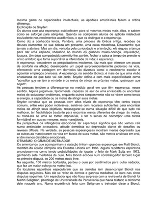 mesma gama de capacidades intelectuais, as aptidões emociOnais fazem a crítica
diferença.
Explicação de Snyder:
Os alunos com alta esperança estabelecem para si mesmos metas mais altas, e sabem
como se esforçar para atingi-las. Quando se comparam alunos de aptidão intelectual
equivalente nos rendimentos acadêmicos, o que os distingue e a esperança.
Como diz a conhecida lenda, Pandora, uma princesa da Grécia antiga, recebeu de
deuses ciumentos de sua beleza um presente, uma caixa misteriosa. Disseramhe que
jamais a abrisse. Mas um dia, vencida pela curiosidade e a tentação, ela ergueu a tampa
para dar uma espiada, liberando no mundo os grandes males-doença, inquietação,
loucura. Um deus compadecido permitiu-lhe, porém, fechar a caixa a tempo de prender o
único antídoto que torna suportável a infelicidade da vida: a esperança.
A esperança, descobrem os pesquisadores modernos, faz mais que oferecer um pouco
de conforto na aflição; desempenha um papel surpreendentemente poderoso na vida,
oferecendo uma vantagem em domínios tão diversos como o rendimento escolar e
agüentar empregos onerosos. A esperança, no sentido técnico, é mais do que uma visão
ensolarada de que tudo vai dar certo. Snyder define-a com mais especificidade como
"acreditar que se tem a vontade e os meios de atingir as próprias metas, quaisquer que
sejam".
As pessoas tendem a diferençar-se na medida geral em que têm esperança, nesse
sentido. Alguns julgam-se, tipicamente, capazes de sair de uma enrascada ou encontrar
meios de solucionar problemas, enquanto outros simplesmente não se vêem como tendo
a energia, a capacidade ou os meios de atingir suas metas.
Snyder constata que as pessoas com altos níveis de esperança têm certos traços
comuns, entre eles poder motivar-se, sentir-se com recursos suficientes para encontrar
meios de atingir seus objetivos, reassegurar-se numa situação difícil de que tudo vai
melhorar, ter flexibilidade bastante para encontrar meios diferentes de chegar às metas,
ou trocá-las se uma se tomar impossível, e ter o senso de decompor uma tarefa
formidável em outras menores, mais manejáveis.
Da perspectiva da inteligência emocional, ter esperança significa que não vamos cair
numa ansiedade arrasadora, atitude derrotista ou depressão diante de desafios ou
reveses difíceis. Na verdade, as pessoas esperançosas mostram menos depressão que
as outras ao manobrarem na vida em busca de suas metas, são menos ansiosas em eral,
e têm menos distúrbios emocionais.
OTIMISMO: O GRANDE MOTINADOR
Os americanos que acompanham a natação tinham grandes esperanças em Matt Biondi,
membro da equipe olímpica dos Estados Unidos em 1988. Alguns repórteres esportivos
anunciavam-no como tendo probabilidades de igualar o feito de Mark Spitz em 1972,
ganhando sete medalhas de ouro. Mas Biondi acabou num constrangedor terceiro lugar
na primeira disputa, os 200 metros nado livre.
Na seguinte, 100 metros borboleta, perdeu o ouro por centímetros para outro nadador,
que fez um maior esforço no metro final.
Os locutores esportivos especularam que as derrotas iam desencorajar Biondi nas
disputas seguintes. Mas ele se refez da derrota e ganhou medalhas de ouro nas cinco
disputas seguintes. Um espectador que não ficou surpreso com a reviravolta de Biondi foi
Martin Seligman, psicólogo da Universidade da Pensilvania que havia testado o otimismo
dele naquele ano. Numa experiência feita com Seligman o treinador disse a Biondi,
 
