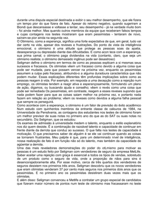 durante uma disputa especial destinada a exibir o seu melhor desempenho, que ele fizera
um tempo pior do que fizera de fato. Apesar do retomo negativo, quando sugeriram a
Biondi que descansasse e voltasse a tentar, seu desempenho - já na verdade muito bom
- foi ainda melhor. Mas quando outros membros da equipe que receberam falsos tempos
e cujas contagens nos testes mostraram que eram pessimistas - tentaram de novo,
saíram-se pior ainda na segunda vez.
O Otimismo, como a esperança, significa uma forte expectativa de que, em geral, tudo vai
dar certo na vida, apesar dos reveses e frustrações. Do ponto de vista da inteligência
emocional, o otimismo é uma atitude que protege as pessoas soas da apatia,
desesperança ou depressão diante das dificuldades. E como acon tece com a esperança,
sua prima camal, o otimismo paga dividendos na vida (contanto, claro, que seja um
otimismo realista; o otimismo demasiado ingênuo pode ser desastroso)
Seligman define o otimismo em termos de como as pessoas explicam a si mesmas seus
sucessos e fracassos. Os otimistas vêem um fracasso como devido a alguma coisa que
pode ser mudada, para que possam vencer na próxima vez, enquanto os pessimistas
assumem a culpa pelo fracasso, atribuindo-o a alguma duradoura característica que não
podem mudar. Essas explicações diferentes têm profundas implicações sobre como as
pessoas reagem à vida. Por exemplo, em resposta a uma decepção como a rejeição num
emprego, os otimistas tendem a reagir ativa e esperançosamente, formulando um plano
de ação, digamos, ou buscando ajuda e conselho; vêem o revés como uma coisa que
pode ser remediada Os pessimistas, em contraste, reagem a esses reveses supondo que
nada podem fazer para que as coisas saiam melhor na próxima vez, e portanto nada
fazem em relação ao problema; vêem os reveses como devidos a alguma falha pessoal
que sempre os perseguirá.
Como acontece com a esperança, o otimismo é um fator de previsão do êxito acadêmico
Num estudo com quinhentos membros da entrante classe de calouros de 1984, na
Universidade da Pensilvania, as contagens dos estudantes nos testes de otimismo foram
um melhor previsor de suas notas no primeiro ano do que as do SAT ou suas notas no
secundário. Diz Seligman, que os estudou:
Os exames de admissão à universidade medem o talento, enquanto o estilo explanatório
nos diz quem desiste. É a combinação de razoável talento e capacidade de continuar em
frente diante da derrota que conduz ao sucesso. O que falta nos testes de capacidade é
motivação. O que precisamos saber de alguém é se ele vai continuar quando as coisas
se tornarem frustrantes. Meu palpite é que, para um determinado nível de inteligência,
nossa realização de fato é em função não só do talento, mas também da capacidade de
agüentar a derrota.
Uma das mais reveladoras demonstrações do poder do otLmismo para motivar as
pessoas é um estudo feito por Seligman com vendedores de seguro da empresa MetLife.
Saber aceitar uma rejeição com graça é essencial a todos os tipos de vendas, sobretudo
de um produto como o seguro de vida, onde a proporção de nãos para sins é
desencorajadoramente alta. Por esse motivo, cerca de três quartos dos vendedores de
seguros desistem nos primeiros três anos. Seligman descobriu que os novos vendedores
que eram otimistas venderam 37 por cento mais seguros nos primeiros dois anos que os
pessimistas. E no primeiro ano os pessimistas desistiram duas vezes mais que os
otimistas.
E além disso: Seligman convenceu a Metlife a contratar um grupo especial de candidatos
que fizeram maior número de pontos num teste de otimismo mas fracassaram no teste
 