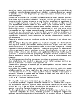 normal de triagem (que comparava uma série de suas atitudes com um perfil padrão
baseado em respostas de agentes que haviam sido bem-sucedidos). Esse grupo especial
de otimistas vendeu mais 21 por cento que os pessimistas no primeiro ano, e 57 por
cento no segundo.
O motivo de o otimismo fazer tal diferença no êxito de vendas revela o sentido em que é
uma atitude emocionalmente inteligente. Cada não que um vendedor recebe é uma
pequena derrota. A reação emocional a essa derrota é crucial para a capacidade de
reunir motivação suficiente para prosseguir. À medida que crescem os nãos, o moral
pode deteriorar-se, tomando cada vez mais difícil pegar o telefone para a próxima
ligação. Essa rejeição é sobretudo dura de aceitar para ra o pessimista, que a interpreta
como querendo dizer: "Eu sou um fracasso nisso jamais vou fazer uma venda" - uma
interpretação que com certeza provocará apatia e derrotismo, se não depressão. Os
otimistas, por outro lado, dizem a si mesmos: "Estou usando a técnica errada", ou "A
última pessoa simplesmente estava de mau humor." Não se vendo a si mesmos, mas
alguma coisa na situação, como o motivo de seu fracasso, podem mudar a técnica na
ligação seguinte.
Enquanto a atitude mental do pessimista conduz ao desespero, a do otimista gera
esperança.
Uma das origens da perspectiva positiva ou negativa bem pode ser o temperamento
inato; algumas pessoas, por natureza, tendem para um lado ou para outro. Mas, como
veremos no Capítulo 14, o temperamento pode ser moderado pela experiência. Otimismo
e esperança -como impotência e desespero - podem ser aprendidos. Por trás dos dois
está uma perspectiva que os psicólogos chamam de auto-eficácia, a crença em que
temos controle sobre os fatos de nossa vida e podemos enfrentar os desafios quando
aparecem. O desenvolvimento de qualquer tipo de aptidão fortalece o senso de auto-
eficácia, tornando a pessoa mais disposta a assumLr riscos e buscar desafios mais
exigentes.
E a vitória sobre esses desafios, por sua vez, aumenta o senso de auto-eficácia.
Essa atitude torna mais provável as pessoas usarem melhor quaisquer aptidões que
tenham - ou fazerem o necessário para desenvolvê-las.
Albert Bandura, psicólogo de Stanford que fez grande parte da pesquisa sobre a auto-
eficácia, resume-a bem:
As crenças das pessoas sobre suas aptidões têm um profundo efeito sobre essas
aptidões. A aptidão não é uma propriedade fLa; há uma imensa variabilidade na maneira
como nos desempenhamos. As pessoas que têm senso de auto-eficácia se refazem de
fracassos; abordam as coisas mais em termos de como lidar com elas do que se
preocupando com o que pode dar errado.
fLUXO: A NEUROLOGIA DA EXCELÊNClA
Um compositor descreve os momentos em que sua arte atinge o ponto mais alto:
NÓS mesmos estamos a tal ponto em estado extático que nos sentimos como se quase
não existissemos. Senti isso repetidas vezes. Minha mão parece livre de mim e nada
tenho a ver com o que se passa. Simplesmente fico ali observando, em estado de
respeito e maravilha. E a coisa simplesmente flui por si mesma.
Sua descrição é notadamente semelhante à de centenas de homens e mulheres diversos
- alpinistas, campeões de xadrez, médicos, jogadores de basquete, engenheiros,
gerentes, até mesmo arquivistas - quando falam de um momento em que se superaram
 