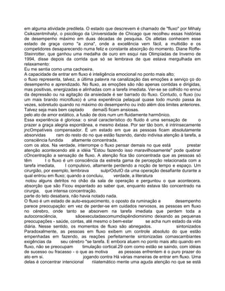 em alguma atividade predileta. O estado que descrevem é chamado de "fluxo" por Mihaly
Csikszentmihalyi, o psicólogo da Universidade de Chicago que recolheu essas histórias
de desempenho máximo em duas décadas de pesquisa. Os atletas conhecem esse
estado de graça como "a zona", onde a excelência vem fácil, a multidão e os
competidores desaparecendo numa feliz e constante absorção do momento. Diane Roffe-
Steinrotter, que ganhou uma medalha de ouro em esqui nas Olimpíadas de Inverno de
1994, disse depois da corrida que só se lembrava de que estava mergulhada em
relaxamento:
Eu me sentia como uma cachoeira.
A capacidade de entrar em fluxo é inteligência emocional no ponto mais alto;
o fluxo representa, talvez, a última palavra na canalização das emoções a serviço ço do
desempenho e aprendizado. No fluxo, as emoções são não apenas contidas e dirigidas,
mas positivas, energizadas e alinhadas com a tarefa imediata. Ver-se se colhido no ennui
da depressão ou na agitação da ansiedade é ser barrado do fluxo. Contudo, o fluxo (ou
um mais brando microfluxo) é uma experiência pelaqual quase todo mundo passa às
vezes, sobretudo quando no máximo do desempenho ou indo além dos limites anteriores.
Talvez seja mais bem captado demaiS ficam ansiosas.
pelo ato de amor extático, a fusão de dois num um fluidamente harmônico.
Essa experiência é gloriosa: o sinal característico do fluido é uma sensação de o
prazer a graça alegria espontânea, e mesmo êxtase. Por ser tão bom, é intrinsecamente
jncOmpatíveis compensador. É um estado em que as pessoas ficam absolutamente
absorvidas ram do resto do no que estão fazendo, dando indivisa atenção à tarefa, a
consciência fundida altamente concentrada.
com os atos. Na verdade, interrompe o fluxo pensar demais no que está prestar
atenção acontecendo até a idéia "Estou fazendo isso maravilhosamente" pode quebrar
cOncentração a sensação de fluxo. A atenção fica tão concentrada que as pessoas só
têm I o fluxo é um consciência da estreita gama de percepção relacionada com a
tarefa imediata, l compulsivo, altamente perdendo a noção de tempo e espaço. Um
cirurgião, por exemplo, lembrava sulprOdutO da uma operação desafiante durante a
qual entrou em fluxo; quando a concluiu, verdade, a literatura
notou alguns detritos no chão da sala de operação e perguntou o que acontecera.
absorção que são Ficou espantado ao saber que, enquanto estava tão concentrado na
cirurgia, que intensa concentração.
parte do teto desabara, não havia notado nada.
O fluxo é um estado de auto-esquecimento, o oposto da ruminação e desempenho
parece preocupação: em vez de perder-se em cuidados nervosos, as pessoas em fluxo
no cérebro, onde tanto se absorvem na tarefa imediata que perdem toda a
autoconsciência, sãoexecutadascomumdispêndiominimo deixando as pequenas
preocupações - saúde, contas, até mesmo o bem-estar se acha num estado da vida
diária. Nesse sentido, os momentos de fluxo são abnegados. sintonizados
Paradoxalmente, as pessoas em fluxo exibem um controle absoluto do que estão
empenhadas em fazendo, as reações perfeitamente sintonizadas comascambiantes
exigências da seu cérebro "se tarefa. E embora atuem no ponto mais alto quando em
fluxo, não se preocupam timulação cortical.29 com como estão se saindo, com idéias
de sucesso ou fracasso - o que as motiva as pessoas enfrentem é o puro prazer do
ato em si. jogando contra Há várias maneiras de entrar em fluxo. Uma
delas é concentrar intencional riiiatemático mente uma aguda atenção no que se está
 