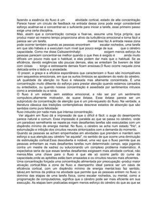fazendo a essência do fluxo é um atividade cortical, estado de alta concentração
Parece haver um círculo de feedback na entrada dessa zona pode exigir considerável
esforço acalmar-se e concentrar-se o suficiente para iniciar a tarefa, esse primeiro passo
exige uma certa disciplina.
Mas, assim que a concentração começa a fixar-se, assume uma força própria, que
produz maior ao mesmo tempo proporciona alívio da turbulência emocional e torna fácil a
parece ser um tarefa. mental Isso faz A entrada nessa zona
pode ocorrer também quando as pessoas encontram escalar rochedos, uma tarefa
em que são hábeis e a executam num nível que pouco exige de sua que o cérebro
capacidade. Como me disse Csikszentmihalyi: exigem menos esforço As
pessoas parecem concentrar-se melhor quando o que Ihes é exigido é ainda muito
difíceis um pouco mais que o habitual, e elas podem dar mais que o habitual. Se as
eficiência, devido exigências são poucas demais, elas se entediam Se tiverem de lidar
com coisas : longo e estressante demais ficam ansiosas.O fluxo ocorre naquela zona
delicada entre o tédio e a ansiedade.
O prazer, a graça e a eficácia espontâneos que caracterizam o fluxo são incompatíveis
com sequestros emocionais, em que os surtos límbicos se apoderam do resto do cérebro.
aA qualidade da atenção no fluxo é relaxada mas altamente concentrada. É uma
concentração muito difeente do esforço para prestar atenção quando estamos cansados
ou entediados, ou quando nosssa concentração é assediada por sentimentos intrusos
como a ansiedade ou a raiva.
O fluxo é um estado sem estática emocional, a não ser por um sentimento
compulsivo,altamente motivador, de suave êxtase. Esse êxtase parece ser um
subproduto da concentração de atenção que é um pré-requesito do fluxo. Na verdade, a
literatura clássica das tradições contemplativas descreve estados de absorção que são
sentidos como pura felicidade:
fluxo induzido por nada mais que intensa concentração.
Ver alguém em fluxo dá a impressão de que o difícil é fácil: o auge do desempenho
parece natural e comum. Essa impressão é paralela ao que se passa no cérebro, onde
um paradoxo semelhante se repete:as mais desafiantes tarefas são executadas com um
dispêndio mínimo de energia mental. No fluxo, o cérebro se acha num estado "frio", a
estumulação e inibição dos circuitos neurais sintonizados com a demanda do momento.
Quando as pessoas se acham empenhadas em atividades que prendem e mantém sem
esforço a sua atenção,seu cérebro "se aquieta", no sentido de que ocorre uma diminuição
de estimulação cortical.Essa descoberta é notável, uma vez que o fluxo permite que as
pessoas enfrentam as mais desafiantes tarefas num determinado campo, seja jogando
contra um mestre de xadrez ou solucionando um complexo problema matemático. A
expectativa seria de que essas tarefas desafiantes exigissem mais atividade cortical, não
menos.Mas uma chave para o fluxo é que ele só ocorre perto do cume da
capacidade,onde as aptidões estão bem ensaiadas e os circuitos neurais mais eficientes.
Uma concentração forçada uma concentração alimentada por preocupação -produz maior
ativação cortical.Mas a zona de fluxo e dsempenho ideal parece ser um oásis de
eficiência cortical, com um dispêndio mínimo de energia mental.Isso faz sentido,
talvez,em termos da prática na atividade que permite que as pessoas entrem no fluxo: o
domínio das etapas de uma tarefa física, como escalar rochedos, ou mental, como a
programação de computadores, significa que o cérebro pode ser mais eficiente em sua
execução. As etapas bem praticadas exigem menos esforço do cérebro do que as que se
 