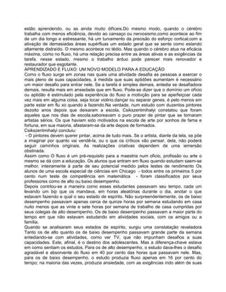 estão aprendendo, ou as ainda muito difíceis.Do mesmo modo, quando o cérebro
trabalha com menos eficiência, devido ao cansaço ou nervosismo,como acontece ao fim
de um dia longo e estressante, há um turvamento da precisão do esforço cortical,com a
ativação de demasiadas àreas supérfluas um estado geral que se sente como estando
altamente distraído. O mesmo acontece no tédio. Mas quando o cérebro atua na eficácia
máxima, como no fluxo, há uma relação precisa entre as àreas ativas e as exigências da
tarefa. nesse estado, mesmo o trabalho árduo pode parecer mais renovador e
restaurador que esgotante.
APRENDIZADO E FLUXO: UM NOVO MODELO PARA A EDUCAÇÃO
Como o fluxo surge em zonas nas quais uma atividade desafia as pessoas a exercer o
mais pleno de suas capacidades, à medida que suas aptidões aumentam é necessário
um maior desafio para entrar nele. Se a tarefa é simples demais, entedia se desafiadora
demais, resulta mais em ansiedade que em fluxo. Pode-se dizer que o domínio um ofício
ou aptidão é estimulado pela experiência do fluxo a motivção para se aperfeiçoar cada
vez mais em alguma coisa, seja tocar violino,dançar ou separar genes, é pelo menos em
parte estar em flu xo quando a fazendo.Na verdade, num estudo com duzentos pintores
dezoito anos depois que deixaram a escola, Csikszentmihalyi constatou que foram
aqueles que nos dias de escola,saboreavam o puro prazer de pintar que se tornaram
artistas sérios. Os que haviam sido motivados na escola de arte por sonhos de fama e
fortuna, em sua maioria, afastaram-se da arte depois de formados.
Csikszentmihalyi concluiu:
- O pintores devem querer pintar, acima de tudo mais. Se o artista, diante da tela, se põe
a imaginar por quanto vai vendê-la, ou o que os críticos vão pensar, dela, não poderá
seguir caminhos originais. As realizações criativas dependem de uma iemersão
obstinada.
Assim como O fluxo é um pré-requisito para a maestria num oficio, profissão ou arte o
mesmo se dá com a educação. Os alunos que entram em fluxo quando estudam saem-se
melhor, inteiramente à parte de seu potencial medido pelos testes de rendimento Os
alunos de uma escola especial de ciências em Chicago - todos entre os primeiros 5 por
cento num teste de competência em matemática - foram classificados por seus
professores como de alto ou baixo desempenho.
Depois contrlou-se a maneira como esses estudantes passavam seu tempo, cada um
levando um bip que os mandava, em horas aleatórias durante o dia, anotar o que
estavam fazendo e qual o seu estado de espírito. Não surpreendentemente, os de baixo
desempenho passavam apenas cerca de quinze horas por semana estudando em casa
nuito menos que as vinte e sete horas por semana de trabalho de casa cumpridas por
seus colegas de alto desempenho. Os de baixo desempenho passavam a maior parte do
tempo em que não estavam estudando em atividades sociais, com os amigos ou a
família.
Quando se analisaram seus estados de espírito, surgiu uma constatação reveladora
Tanto os de alto quanto os de baixo desempenho passavam grande parte da semana
entediando-se com atividades, como ver TV, que não impunham desafios a suas
capacidades. Este, afinal, é o destino dos adolescentes. Mas a diferença-chave estava
em como sentiam os estudos. Para os de alto desempenho, o estudo dava-lhes o desafio
agradável e absorvente do fluxo em 40 por cento das horas que passavam nele. Mas,
para os de baixo desempenho, o estudo produzia fluxo apenas em 16 por cento do
tempo; na maioria das vezes, produzia ansiedade, com as exigências indo além de suas
 