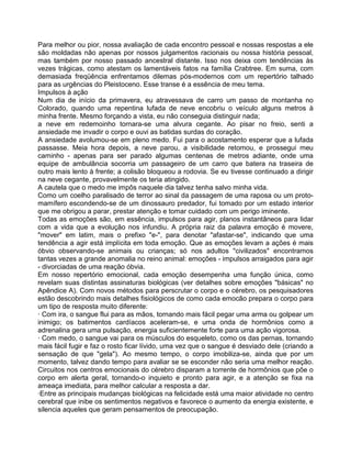 Para melhor ou pior, nossa avaliação de cada encontro pessoal e nossas respostas a ele
são moldadas não apenas por nossos julgamentos racionais ou nossa história pessoal,
mas também por nosso passado ancestral distante. Isso nos deixa com tendências às
vezes trágicas, como atestam os lamentáveis fatos na família Crabtree. Em suma, com
demasiada freqüência enfrentamos dilemas pós-modernos com um repertório talhado
para as urgências do Pleistoceno. Esse transe é a essência de meu tema.
Impulsos à ação
Num dia de início da primavera, eu atravessava de carro um passo de montanha no
Colorado, quando uma repentina lufada de neve encobriu o veículo alguns metros à
minha frente. Mesmo forçando a vista, eu não conseguia distinguir nada;
a neve em redemoinho tornara-se uma alvura cegante. Ao pisar no freio, senti a
ansiedade me invadir o corpo e ouvi as batidas surdas do coração.
A ansiedade avolumou-se em pleno medo. Fui para o acostamento esperar que a lufada
passasse. Meia hora depois, a neve parou, a visibilidade retomou, e prossegui meu
caminho - apenas para ser parado algumas centenas de metros adiante, onde uma
equipe de ambulância socorria um passageiro de um carro que batera na traseira de
outro mais lento à frente; a colisão bloqueou a rodovia. Se eu tivesse continuado a dirigir
na neve cegante, provavelmente os teria atingido.
A cautela que o medo me impôs naquele dia talvez tenha salvo minha vida.
Como um coelho paralisado de terror ao sinal da passagem de uma raposa ou um proto-
mamífero escondendo-se de um dinossauro predador, fui tomado por um estado interior
que me obrigou a parar, prestar atenção e tomar cuidado com um perigo iminente.
Todas as emoções são, em essência, impulsos para agir, planos instantâneos para lidar
com a vida que a evolução nos infundiu. A própria raiz da palavra emoção é movere,
"mover" em latim, mais o prefixo "e-", para denotar "afastar-se", indicando que uma
tendência a agir está implícita em toda emoção. Que as emoções levam a ações é mais
óbvio observando-se animais ou crianças; só nos adultos "civilizados" encontramos
tantas vezes a grande anomalia no reino animal: emoções - impulsos arraigados para agir
- divorciadas de uma reação óbvia.
Em nosso repertório emocional, cada emoção desempenha uma função única, como
revelam suas distintas assinaturas biológicas (ver detalhes sobre emoções "básicas" no
Apêndice A). Com novos métodos para perscrutar o corpo e o cérebro, os pesquisadores
estão descobrindo mais detalhes fisiológicos de como cada emocão prepara o corpo para
um tipo de resposta muito diferente:
· Com ira, o sangue flui para as mãos, tornando mais fácil pegar uma arma ou golpear um
inimigo; os batimentos cardíacos aceleram-se, e uma onda de hormônios como a
adrenalina gera uma pulsação, energia suficientemente forte para uma ação vigorosa.
· Com medo, o sangue vai para os músculos do esqueleto, como os das pernas, tornando
mais fácil fugir e faz o rosto ficar lívido, uma vez que o sangue é desviado dele (criando a
sensação de que "gela"). Ao mesmo tempo, o corpo imobiliza-se, ainda que por um
momento, talvez dando tempo para avaliar se se esconder não seria uma melhor reação.
Circuitos nos centros emocionais do cérebro disparam a torrente de hormônios que põe o
corpo em alerta geral, tornando-o inquieto e pronto para agir, e a atenção se fixa na
ameaça imediata, para melhor calcular a resposta a dar.
·Entre as principais mudanças biológicas na felicidade está uma maior atividade no centro
cerebral que inibe os sentimentos negativos e favorece o aumento da energia existente, e
silencia aqueles que geram pensamentos de preocupação.
 