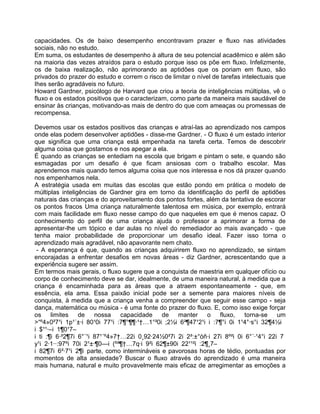 capacidades. Os de baixo desempenho encontravam prazer e fluxo nas atividades
sociais, não no estudo.
Em suma, os estudantes de desempenho à altura de seu potencial acadêmico e além são
na maioria das vezes atraídos para o estudo porque isso os põe em fluxo. Infelizmente,
os de baixa realização, não aprimorando as aptidões que os poriam em fluxo, são
privados do prazer do estudo e correm o risco de limitar o nível de tarefas intelectuais que
Ihes serão agradáveis no futuro.
Howard Gardner, psicólogo de Harvard que criou a teoria de inteligências múltiplas, vê o
fluxo e os estados positivos que o caracterizam, como parte da maneira mais saudável de
ensinar às crianças, motivando-as mais de dentro do que com ameaças ou promessas de
recompensa.
Devemos usar os estados positivos das crianças e atraí-las ao aprendizado nos campos
onde elas podem desenvolver aptidões - disse-me Gardner. - O fluxo é um estado interior
que significa que uma criança está empenhada na tarefa certa. Temos de descobrir
alguma coisa que gostamos e nos apegar a ela.
É quando as crianças se entediam na escola que brigam e pintam o sete, e quando são
esmagadas por um desafio é que ficam ansiosas com o trabalho escolar. Mas
aprendemos mais quando temos alguma coisa que nos interessa e nos dá prazer quando
nos empenhamos nela.
A estratégia usada em muitas das escolas que estão pondo em prática o modelo de
múltiplas inteligências de Gardner gira em torno da identificação do perfil de aptidões
naturais das crianças e do aproveitamento dos pontos fortes, além da tentativa de escorar
os pontos fracos Uma criança naturalmente talentosa em música, por exemplo, entrará
com mais facilidade em fluxo nesse campo do que naqueles em que é menos capaz. O
conhecimento do perfil de uma criança ajuda o professor a aprimorar a forma de
apresentar-lhe um tópico e dar aulas no nível do remediador ao mais avançado - que
tenha maior probabilidade de proporcionar um desafio ideal. Fazer isso torna o
aprendizado mais agradável, não apavorante nem chato.
- A esperança é que, quando as crianças adquirirem fluxo no aprendizado, se sintam
encorajadas a enfrentar desafios em novas áreas - diz Gardner, acrescentando que a
experiência sugere ser assim.
Em termos mais gerais, o fluxo sugere que a conquista de maestria em qualquer ofício ou
corpo de conhecimento deve se dar, idealmente, de uma maneira natural, à medida que a
criança é encaminhada para as áreas que a atraem espontaneamente - que, em
essência, ela ama. Essa paixão inicial pode ser a semente para maiores níveis de
conquista, à medida que a criança venha a compreender que seguir esse campo - seja
dança, matemática ou música - é uma fonte do prazer do fluxo. E, como isso exige forçar
os limites de nossa capacidade de manter o fluxo, torna-se um
>“º4»0²7¹ 1p¹´±· 80¹0 77¹ :7¶°¶¶·¹†…1°²0 ;2½ 6²¶47¹2¹ :7¶° 0 1¹4°·s° 32¶4½
$¹¹·– 1¶0¹7–
t :¶ 6·²2¶7 6°´¹ 87¹´º4»7†…22 0¸92·24½0²7 2 2²:±°óñ· 27 8º² 0 6°´·¹4° 22 7
y¹ 2·1··:97º 70 2¹±·¶0— (º²¶†…7q· 9² 62¶±90 22¹¹² :2¶¸7–
82¶7 6²·7¹ 2¶ parte, como intermináveis e pavorosas horas de tédio, pontuadas por
momentos de alta ansiedade? Buscar o fluxo através do aprendizado é uma maneira
mais humana, natural e muito provavelmente mais eficaz de arregimentar as emoções a
 