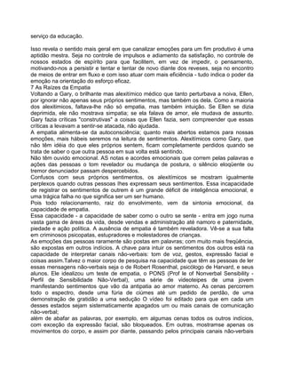 serviço da educação.
Isso revela o sentido mais geral em que canalizar emoções para um fim produtivo é uma
aptidão mestra. Seja no controle de impulsos e adiamento da satisfação, no controle de
nossos estados de espírito para que facilitem, em vez de impedir, o pensamento,
motivando-nos a persistir e tentar e tentar de novo diante dos reveses, seja no encontro
de meios de entrar em fluxo e com isso atuar com mais eficiência - tudo indica o poder da
emoção na orientação do esforço eficaz.
7 As Raízes da Empatia
Voltando a Gary, o brilhante mas alexitímico médico que tanto perturbava a noiva, Ellen,
por ignorar não apenas seus próprios sentimentos, mas também os dela. Como a maioria
dos alexitimicos, faltava-lhe não só empatia, mas também intuição. Se Ellen se dizia
deprimida, ele não mostrava simpatia; se ela falava de amor, ele mudava de assunto.
Gary fazia críticas "construtivas" a coisas que Ellen fazia, sem compreender que essas
críticas a levavam a sentir-se atacada, não ajudada.
A empatia alimenta-se da autoconsciência; quanto mais abertos estamos para nossas
emoções, mais hábeis seremos na leitura de sentimentos. Alexitímicos como Gary, que
não têm idéia do que eles próprios sentem, ficam completamente perdidos quando se
trata de saber o que outra pessoa em sua volta está sentindo.
Não têm ouvido emocional. AS notas e acordes emocionais que correm pelas palavras e
ações das pessoas o tom revelador ou mudança de postura, o silêncio eloqüente ou
tremor denunciador passam despercebidos.
Confusos com seus próprios sentimentos, os alexitímicos se mostram igualmente
perplexos quando outras pessoas Ihes expressam seus sentimentos. Essa incapacidade
de registrar os sentimentos de outrem é um grande déficit de inteligência emocional, e
uma trágica falha no que significa ser um ser humano.
Pois todo relacionamento, raiz do envolvimento, vem da sintonia emocional, da
capacidade de empatia.
Essa capacidade - a capacidade de saber como o outro se sente - entra em jogo numa
vasta gama de áreas da vida, desde vendas e administração até namoro e paternidade,
piedade e ação política. A ausência de empatia é também reveladora. Vê-se a sua falta
em criminosos psicopatas, estupradores e molestadores de crianças.
As emoções das pessoas raramente são postas em palavras; com muito mais freqüência,
são expostas em outros indícios. A chave para intuir os sentimentos dos outros está na
capacidade de interpretar canais não-verbais: tom de voz, gestos, expressão facial e
coisas assim.Talvez o maior corpo de pesquisa na capacidade que têm as pessoas de ler
essas mensagens não-verbais seja o de Robert Rosenthal, psicólogo de Harvard, e seus
alunos. Ele idealizou um teste de empatia, o PONS (Prof le of Nonverbal Sensibility -
Perfil de Sensibilidade Não-Verbal), uma série de videoteipes de uma jovem
manifestando sentimentos que vão da antipatia ao amor materno. As cenas percorrem
todo o espectro, desde uma fúria de ciúmes até um pedido de perdão, de uma
demonstração de gratidão a uma sedução O vídeo foi editado para que em cada um
desses estados sejam sistematicamente apagados um ou mais canais de comunicação
não-verbal;
além de abafar as palavras, por exemplo, em algumas cenas todos os outros indícios,
com exceção da expressão facial, são bloqueados. Em outras, mostramse apenas os
movimentos do corpo, e assim por diante, passando pelos principais canais não-verbais
 