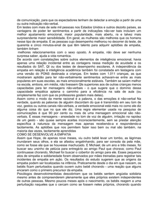 de comunicação, para que os espectadores tenham de detectar a emoção a partir de uma
ou outra indicação não-verbal.
Em testes com mais de sete mil pessoas nos Estados Unidos e outros dezoito países, as
vantagens de poder ler sentimentos a partir de indicações não-ver bais incluíam um
melhor ajustamento emocional, maior popularidade, mais abertu, ra e talvez mais
surpreendente maior sensibilidade. Em geral, as mulheres são melhores que os homens
nesse tipo de empatia. E as pessoas cujo desempenho melhorou no decorrer do teste, de
quarenta e cinco minutos-sinal de que têm talento para adquirir aptidões de empatia,
também tinham
melhores relacionamentos com o sexo oposto. A empatia, não deve ser nenhuma
surpresa saber, ajuda a vida romantica.
De acordo com constatações sobre outros elementos de inteligência emocional, havia
apenas uma relação incidental entre as contagens nessa medição de acuidade e os
resultados do SAT, QI ou dos testes de desempenho escolares. A independência da
empatia em relação à inteligência acadêmica também foi constatada em testagens com
uma versão do PONS destinada a crianças. Em testes com 1.011 crianças, as que
mostraram aptidão para ler não-verbalmente sentimentos achavam-se entre as mais
populares em suas escolas, as mais emocionalmente estáveis. Também se saíam melhor
na escola, embora, em média, não tivessem Qls superiores aos de outras crianças menos
capacitadas para ler mensagens não-verbais - o que sugere que o domínio dessa
capacidade empática aplaina o caminho para a eficiência na sala de aula (ou
simplesmente faz com que os professores gostem mais delas).
Assim como o modo da mente racional é a palavra, o das emoções é não-verbal Na
verdade, quando as palavras de alguém discordam do que é transmitido em seu tom de
voz, gestos ou outros canais não-verbais, a verdade emocional está mais no como ele diz
alguma coisa do que no que ele diz. Uma regra elementar usada na pesquisa de
comunicações é que 90 por cento ou mais de uma mensagem emocional são não-
verbais. E essas mensagens - ansiedade no tom de voz de alguém, irritação na rapidez
de um gesto - são quase sempre aceitas inconscientemente, sem se prestar atenção
específica à natureza da mensagem mas apenas recebendo-a e respondendo-a
tacitamente. As aptidões que nos permitem fazer isso bem ou mal são também, na
maioria das vezes, tacitamente aprendidas
COMO SE DESENVOLVE A EMPATIA
Assim que Hope, de apenas nove meses, viu outro bebê levar um tombo, as lágrimas
inundaram seus olhos, e ela se afastou engatinhando, para ser consola da pela mãe,
como se fosse ela que se houvesse machucado. E Michael, de um ano e três meses, foi
buscar seu ursinho de pelúcia para entregá-lo ao amigo Paul que chorava; como Paul
continuasse chorando, Michael foi buscar o cobertor do amigo para ele. Esses pequenos
atos de simpatia e solidariedade foram observados por mães treinadas para registrar tais
incidentes de empatia em ação. Os resultados do estudo sugerem que as origens da
empatia podem ser localizadas na infância. Praticamente desde o dia em que nascem, os
bebês ficam perturbados quando ouvem outro bebê chorando - uma reação que alguns
encaram como o primeiro precursor da empatia.
Psicólogos desenvolvimentistas descobriram que os bebês sentem angústia solidária
mesmo antes de compreenderem plenamente que eles próprios existem independentes
de outras pessoas. Mesmo poucos meses após o nascimento, os bebês reagem a uma
perturbação naqueles que o cercam como se fossem neles próprios, chorando quando
 