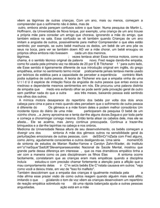 vêem as lágrimas de outras crianças. Com um ano, mais ou menos, começam a
compreender que o sofrimento não é deles, mas de
outro, embora ainda pareçam confusos sobre o que fazer. Numa pesquisa de Martin L.
Hoffmann, da Universidade de Nova lorque, por exemplo, uma criança de um ano trouxe
a própria mãe para consolar um amigo que chorava, ignorando a mãe do amigo, que
também estava na sala. Essa confusão se vê também quando Crianças de um ano
imitam a angústia de outros, possivelmente para melhor Compreender o que eles estão
sentindo; por exemplo, se outro bebê machuca os dedos, um bebê de um ano põe os
seus na boca, para ver se também doem AO ver a mãe chorar, um bebê enxugou os
próprios olhos embora não tivessem cada um dos meninos.
lágrimas. ; vezes tentava atrair Essa mmica motora, como se
chama, é o sentido técnico original da palavra novo; Fred reagia dando-lhe empatia,
como foi usada pela primeira vez na década de 20 por E B Titchener 1 ' para outro lado,
ele Esse sentido é ligeiramente diferente de sua introdução original em inglês, do grego
empátheia, entrar no sentimento termo inicial praticamente jamais tentava mente usado
por teóricos da estética para a capacidade de perceber a experiência contrário Mark
podia subjetiva de outra pessoa. A teoria de Titchener era que a empatia vinha de uma
U t l d U d espécie de imitação física da angústia de outra pessoa que entao evoca os
medroso e dependente mesmos sentimentos em nós. Ele procurou uma palavra distinta
de simpatia que medo era evitando olhar se pode sentir pela provação geral de outro
sem partilhar nada do que a outra aos três meses, baixando pessoa está sentindo
nos olhos dos outros;
A mímica motora desaparece do repertório dos bebês por volta dos dois anos
cabeça para cima e para e meio quando eles percebem que o sofrimento de outra pessoa
é diferente do Os gêmeos e a mãe foram deles e podem melhor consolá-los Um
incidente típico do diário de uma mãe: participaram da pesquisa O bebê de um
vizinho chora ...e Jenny aproxima-se e tenta dar-lhe alguns doces.Segue-o por toda parte
e começa a choramingar consigo mesma. Então tenta alisar os cabelos dele, mas ele se
afasta... Ele se acalma, mas Jenny continua preocupada. Continua a trazer-lhe
brinquedos e a dar-lhe tapinhas na cabeça e nos onbros.
Medicina da Universidade Nessa altura de seu desenvolvimento, os bebês começam a
divergir uns dos sintonia A mãe dos gêmeos outros na sensibilidade geral às
perturbações emocionais de outras pessoas, com deSSinCr°niZada com Fred alguns,
como Jenny, agudamente conscientes e outros desligando-se. Uma série momentOS
de sintonia de estudos de Marian Radke-Yarrow e Carolyn Zahn-Waxler, do Instituto
em°ci°naiSque°SadUlt°Slevamparaseusrelac Nacional de Saúde Mental, mostrou que
grande parte dessa diferença em interesse , que os mas dramáticos empático tinha a
ver com a maneira como os pais disciplinavam os filhos Elas A sintoma ocorre
tacitamente, constataram que as crianças eram mais empáticas quando a disciplina
incluía estudou-o com precisão chamar fortemente a atenção para a aflição que o
mau comportamento delas ir C°m seUs bebês EIe C°nstata causava em outros: "veja
como você a deixou triste, em vez de "Isso foi malfeito''.
Também descobriram que a empatia das crianças é igualmente moldada pela a
mãe afrma esse prazer visão de como outros reagem quando alguém mais está aflito;
imitando o que : gUalando o tom de voz vêem as crianças desenvolvem um repertório
de reação empática sobretudo na dá uma rápida balançada ajuda a outras pessoas
angustiadas. ação está em a mãe
 